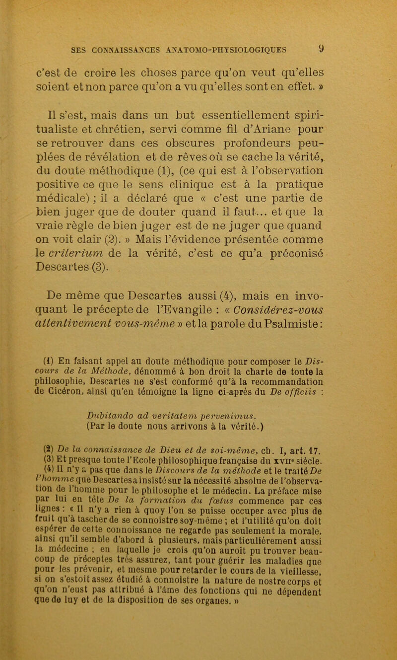 c’est de croire les choses parce qu’on veut qu’elles soient et non parce qu’on a vu qu’elles sont en effet. » Il s’est, mais dans un but essentiellement spiri- tualiste et chrétien, servi comme fil d’Ariane pour se retrouver dans ces obscures profondeurs peu- plées de révélation et de rêves où se cache la vérité, du doute méthodique (1), (ce qui est à l’observation positive ce que le sens clinique est à la pratique médicale) ; il a déclaré que « c’est une partie de bien juger que de douter quand il faut... et que la vraie règle de bien juger est de ne juger que quand on voit clair (2). » Mais l’évidence présentée comme le critérium de la vérité, c’est ce qu’a préconisé Descartes (3). De même que Descartes aussi (4), mais en invo- quant le précepte de l’Evangile : « Considérez-vous attentivement vous-même » et la parole du Psalmiste: (1) En faisant appel au doute méthodique pour composer le Dis- cours de la Méthode, dénommé à bon droit la charte de toute la philosophie, Descaries ne s’est conformé qu’à la recommandation de Cicéron, ainsi qu’en témoigne la ligne ci-après du De officiis : Dübilando ad veritalem pervenimus. (Par le doute nous arrivons à la vérité.) (2) De la connaissance de Dieu et de soi-même, ch. I, art. 17. (3) Et presque toute l’Ecole philosophique française du xvip siècle. t W Il n’y a pas que dans le Discours de la méthode et le traité De l'homme, que Descartesa insisté sur la nécessité absolue de l’observa- tion de l’homme pour le philosophe et le médecin. La préface mise par lui en tête De la formation du fœtus commence par ces lignes : « Il n’y a rien à quoy l’on se puisse occuper avec plus de frui t qu’à tascherde se connoistre soy-même ; et l’utilité qu’on doit espérer de cette connoissance ne regarde pas seulement la morale, ainsi qu’il semble d’abord à plusieurs, mais particuliérement aussi la médecine ; en laquelle je crois qu’on auroit pu trouver beau- coup de préceptes très assurez, tant pour guérir les maladies que pour les prévenir, et mesme pour retarder le cours de la vieillesse, si on s’estoit assez étudié à connoistre la nature de nostre corps et qu’on n’eust pas attribué à l’àme des fonctions qui ne dépendent que de luy et de la disposition de ses organes. »