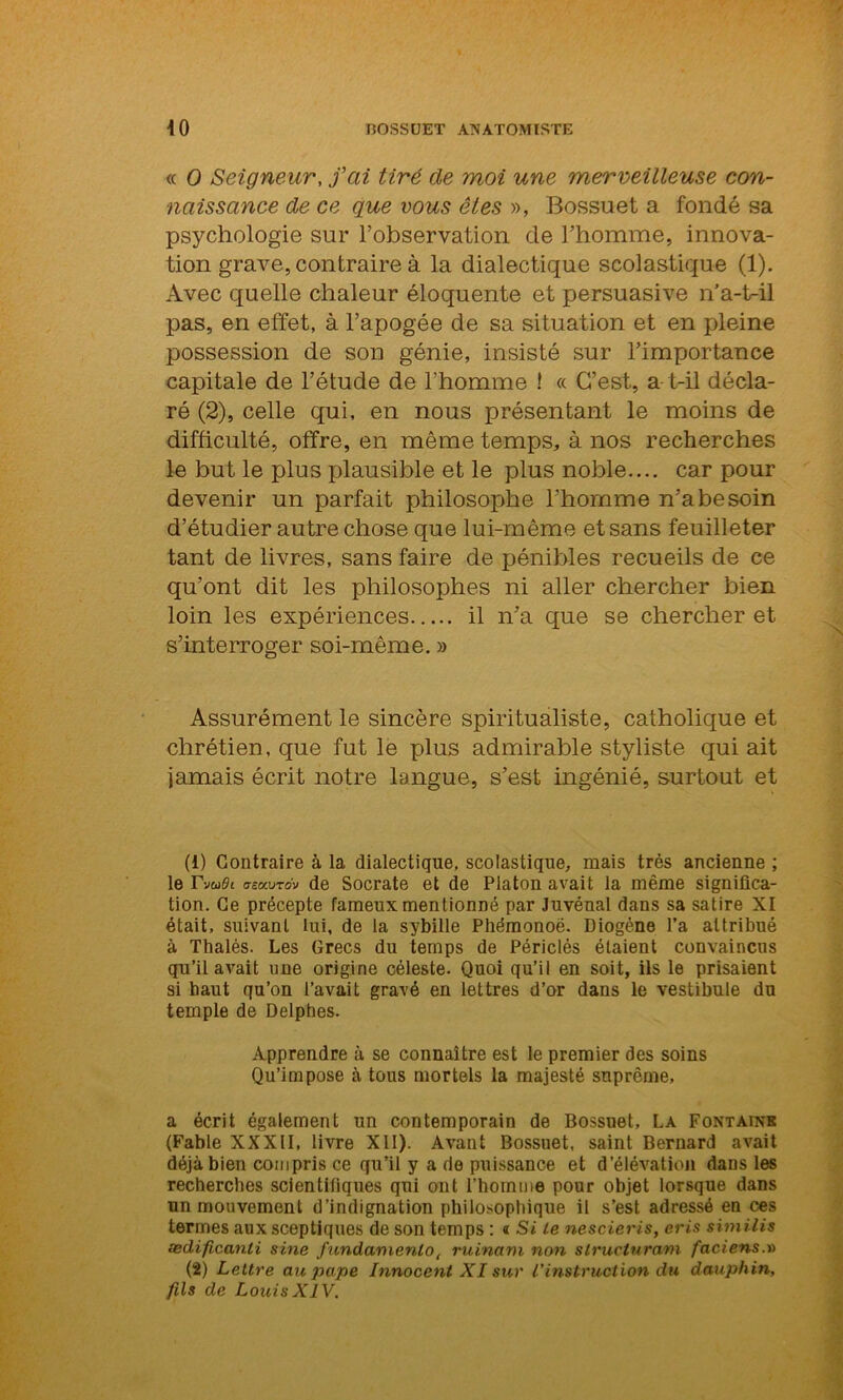 « O Seigneur, fai tiré de moi une merveilleuse con- naissance de ce que vous êtes », Bossuet a fondé sa psychologie sur l’observation de l’homme, innova- tion grave, contraire à la dialectique scolastique (1). Avec quelle chaleur éloquente et persuasive n’a-t-il pas, en effet, à l’apogée de sa situation et en pleine possession de son génie, insisté sur l’importance capitale de l’étude de l’homme ! « C’est, a t-il décla- ré (2), celle qui, en nous présentant le moins de difficulté, offre, en même temps, à nos recherches le but le plus plausible et le plus noble.... car pour devenir un parfait philosophe l'homme n’a besoin d’étudier autre chose que lui-même et sans feuilleter tant de livres, sans faire de pénibles recueils de ce qu’ont dit les philosophes ni aller chercher bien loin les expériences il n’a que se chercher et s’interroger soi-même. » Assurément le sincère spiritualiste, catholique et chrétien, que fut le plus admirable styliste qui ait jamais écrit notre langue, s’est ingénié, surtout et (1) Contraire à la dialectique, scolastique, mais très ancienne ; le rWi tTîxvTdv de Socrate et de Platon avait la même significa- tion. Ce précepte fameux mentionné par Juvénal dans sa satire XI était, suivant lui, de la sybille Pliémonoë. Diogène l’a attribué à Thalès. Les Grecs du temps de Périclés étaient convaincus qu’il avait une origine céleste. Quoi qu’il en soit, ils le prisaient si haut qu’on l’avait gravé en lettres d’or dans le vestibule du temple de Delphes. Apprendre à se connaître est le premier des soins Qu’impose à tous mortels la majesté suprême, a écrit également un contemporain de Bossuet, La Fontaine (Fable XXXII, livre XII). Avant Bossuet, saint Bernard avait déjà bien compris ce qu’il y a de puissance et d’élévation dans les recherches scientifiques qui ont l’homme pour objet lorsque dans un mouvement d’indignation philosophique il s’est adressé en ces termes aux sceptiques de son temps : « Si le nescieris, cris similis ædificanli sine fundamenlo, ruinam non structurant faciens.x> (2) Lettre au pape Innocent XI sur Vinstruction du dauphin, fils de Louis XIV.