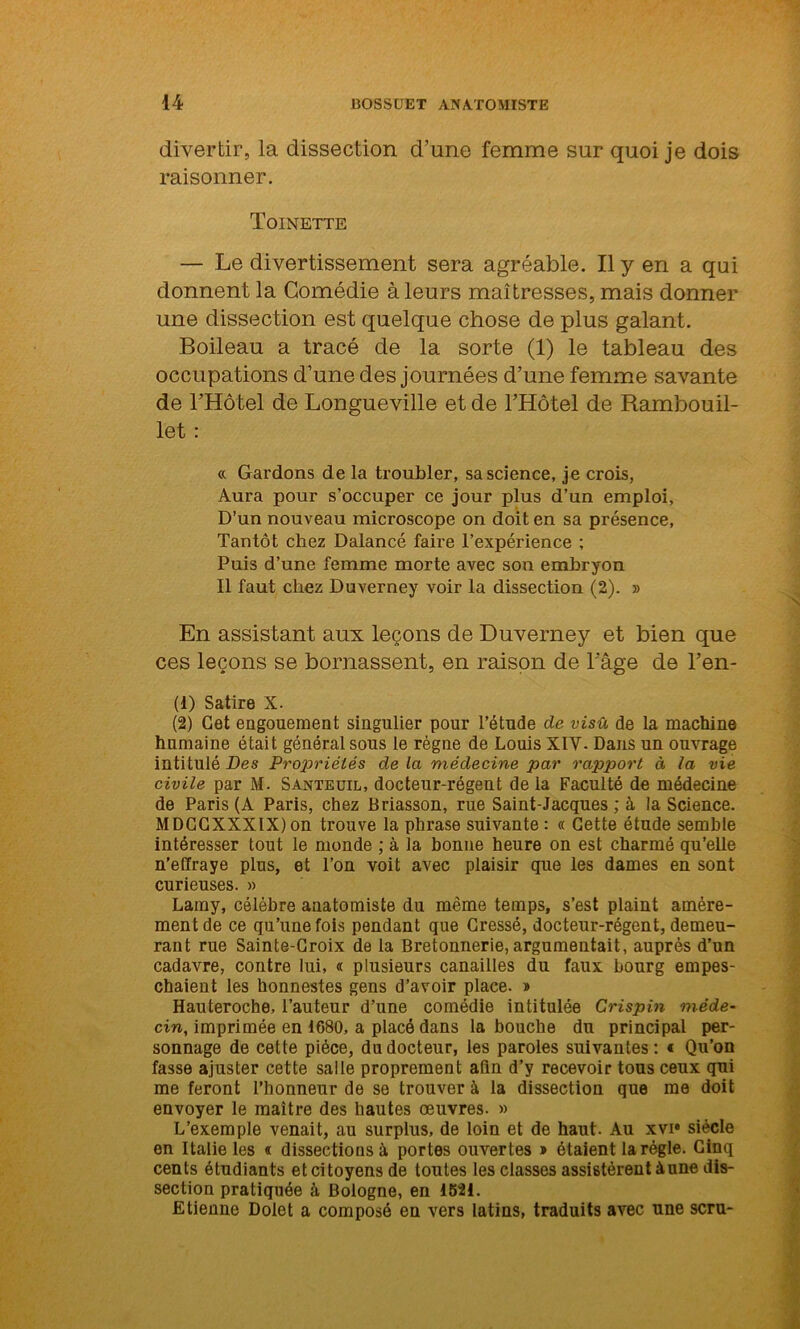 divertir, la dissection d’une femme sur quoi je dois raisonner. Toinette — Le divertissement sera agréable. Il y en a qui donnent la Comédie à leurs maîtresses, mais donner une dissection est quelque chose de plus galant. Boileau a tracé de la sorte (1) le tableau des occupations d’une des journées d’une femme savante de l’Hôtel de Longueville et de l’Hôtel de Rambouil- let : « Gardons de la troubler, sa science, je crois, Aura pour s’occuper ce jour plus d’un emploi. D’un nouveau microscope on doit en sa présence, Tantôt chez Dalancé faire l’expérience ; Puis d’une femme morte avec son embryon Il faut chez Duverney voir la dissection (2). » En assistant aux leçons de Duverney et bien que ces leçons se bornassent, en raison de l’âge de l’en- (1) Satire X. (2) Cet engouement singulier pour l’étude de visû de la machine humaine était général sous le régne de Louis XIV- Dans un ouvrage intitulé Des Propriétés de la médecine par rapport à la vie civile par M. Santeuil, docteur-régent delà Faculté de médecine de Paris (A Paris, chez Briasson, rue Saint-Jacques ; à la Science. MDCCXXXIX)on trouve la phrase suivante: « Cette étude semble intéresser tout le monde ; à la bonne heure on est charmé qu’elle n’effraye plus, et l’on voit avec plaisir que les dames en sont curieuses. » Lamy, célèbre anatomiste du même temps, s’est plaint amère- ment de ce qu’une fois pendant que Cressé, docteur-régent, demeu- rant rue Sainte-Croix de la Bretonnerie, argumentait, auprès d’un cadavre, contre lui, « plusieurs canailles du faux bourg empes- chaient les honnestes gens d’avoir place. » Hauteroche, l’auteur d’une comédie intitulée Crispin méde- cin, imprimée en 1680, a placé dans la bouche du principal per- sonnage de cette pièce, du docteur, les paroles suivantes: « Qu'on fasse ajuster cette salle proprement afin d’y recevoir tous ceux qui me feront l’honneur de se trouver à la dissection que me doit envoyer le maître des hautes œuvres. » L’exemple venait, au surplus, de loin et de haut. Au xvi siècle en Italie les « dissections à portes ouvertes » étaient la régie. Cinq cents étudiants et citoyens de toutes les classes assistèrent à une dis- section pratiquée à Bologne, en 1521. Etienne Dolet a composé en vers latins, traduits avec une scru-