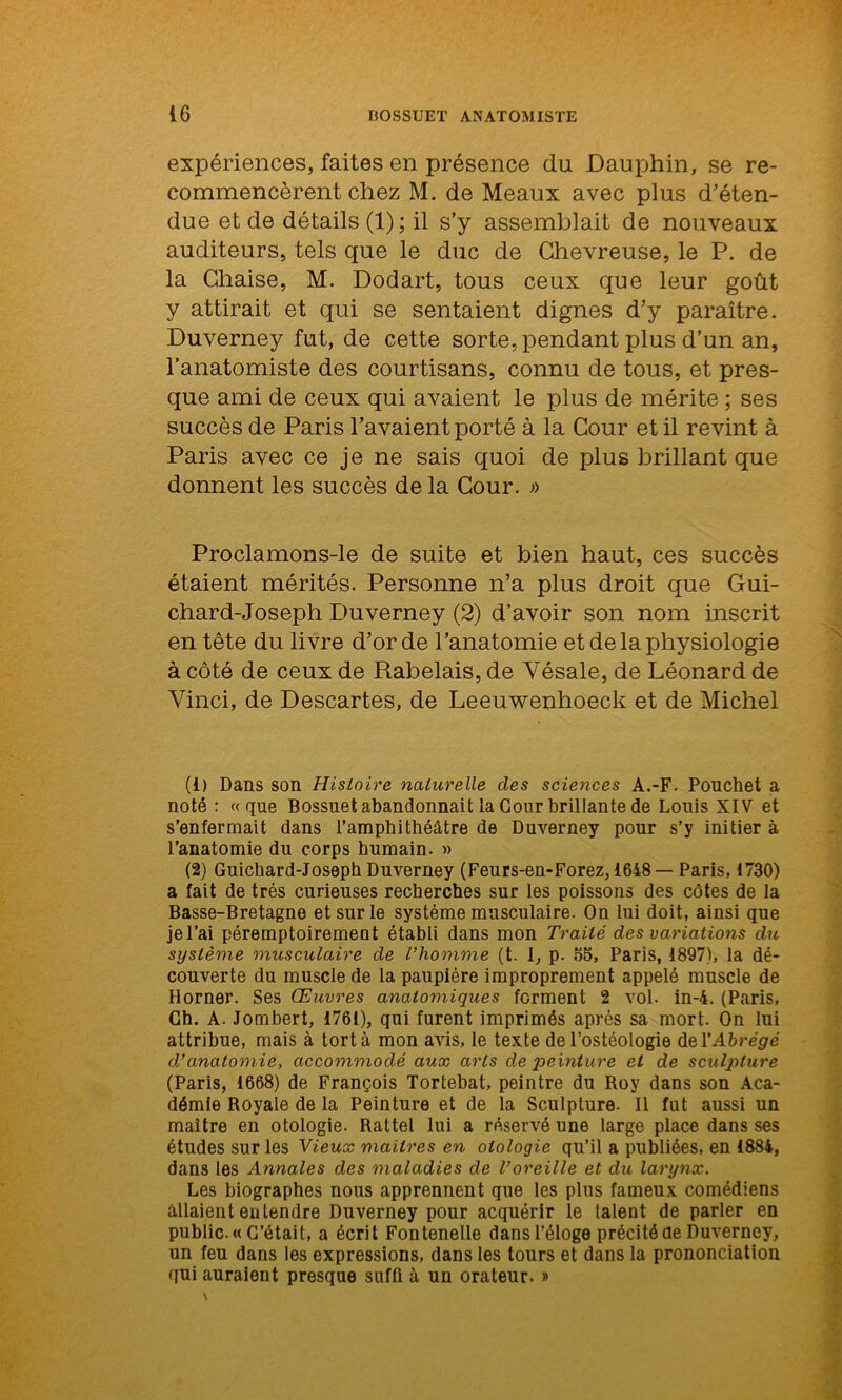 expériences, faites en présence du Dauphin, se re- commencèrent chez M. de Meaux avec plus d'éten- due et de détails (1) ; il s’y assemblait de nouveaux auditeurs, tels que le duc de Chevreuse, le P. de la Chaise, M. Dodart, tous ceux que leur goût y attirait et qui se sentaient dignes d’y paraître. Duverney fut, de cette sorte, pendant plus d’un an, l’anatomiste des courtisans, connu de tous, et pres- que ami de ceux qui avaient le plus de mérite ; ses succès de Paris l’avaient porté à la Cour et il revint à Paris avec ce je ne sais quoi de plus brillant que donnent les succès de la Cour. » Proclamons-le de suite et bien haut, ces succès étaient mérités. Personne n’a plus droit que Gui- chard-Joseph Duverney (2) d’avoir son nom inscrit en tête du livre d’or de l’anatomie et de la physiologie à côté de ceux de Rabelais, de Yésale, de Léonard de Vinci, de Descartes, de Leeuwenhoeck et de Michel (1) Dans son Histoire naturelle des sciences A.-F. Pouchet a noté: «que Bossuet abandonnait la Cour brillante de Louis XIV et s’enfermait dans l’amphithéâtre de Duverney pour s’y initier à l’anatomie du corps humain. » (2) Guichard-Joseph Duverney (Feurs-en-Forez, 1648— Paris, 1730) a fait de très curieuses recherches sur les poissons des côtes de la Basse-Bretagne et sur le système musculaire. On lui doit, ainsi que je l’ai péremptoirement établi dans mon Traité des variations du système musculaire de l’homme (t. I, p. 55, Paris, 1897), la dé- couverte du muscle de la paupière improprement appelé muscle de Borner. Ses Œuvres anatomiques forment 2 vol. in-4. (Paris, Ch. A. Jombert, 1761), qui furent imprimés après sa mort. On lui attribue, mais à tort à mon avis, le texte de l’ostéologie del'Abrégé d’anatomie, accommodé aux arts de peinture et de sculq)lure (Paris, 1668) de François Tortebat, peintre du Roy dans son Aca- démie Royale de la Peinture et de la Sculpture. Il fut aussi un maître en otologie. Rattel lui a réservé une large place dans ses études sur les Vieux mailres en otologie qu’il a publiées, en 1884, dans les Annales des maladies de l’oreille et du larynx. Les biographes nous apprennent que les plus fameux comédiens allaient entendre Duverney pour acquérir le (aient de parler en public. « C’était, a écrit Fontenelle dans l’éloge précité de Duverney, un feu dans les expressions, dans les tours et dans la prononciation qui auraient presque suffi à un orateur. »