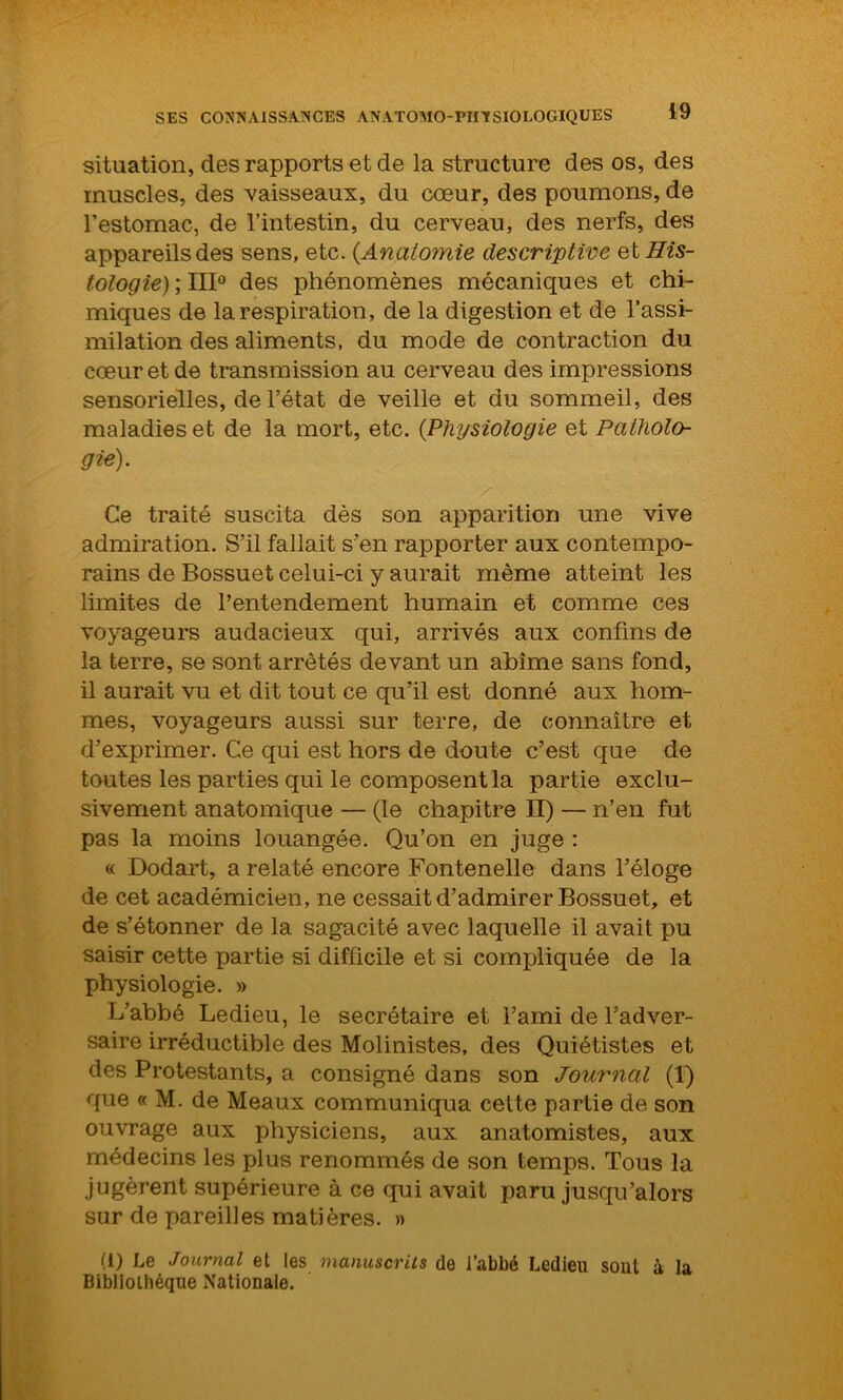 situation, des rapports et de la structure des os, des muscles, des vaisseaux, du cœur, des poumons, de l’estomac, de l’intestin, du cerveau, des nerfs, des appareils des sens, etc. {Anatomie descriptive etBis- tologie) ; III0 des phénomènes mécaniques et chi- miques de la respiration, de la digestion et de l’assi- milation des aliments, du mode de contraction du cœur et de transmission au cerveau des impressions sensorielles, de l’état de veille et du sommeil, des maladies et de la mort, etc. {Physiologie et Patholo- gie). Ce traité suscita dès son apparition une vive admiration. S’il fallait s’en rapporter aux contempo- rains de Bossuet celui-ci y aurait même atteint les limites de l’entendement humain et comme ces voyageurs audacieux qui, arrivés aux confins de la terre, se sont arrêtés devant un abîme sans fond, il aurait vu et dit tout ce qu’il est donné aux hom- mes, voyageurs aussi sur terre, de connaître et d’exprimer. Ce qui est hors de doute c’est que de toutes les parties qui le composent la partie exclu- sivement anatomique — (le chapitre II) — n’en fut pas la moins louangée. Qu’on en juge : « Dodart, a relaté encore Fontenelle dans l’éloge de cet académicien, ne cessait d’admirer Bossuet, et de s’étonner de la sagacité avec laquelle il avait pu saisir cette partie si difficile et si compliquée de la physiologie. » L’abbé Ledieu, le secrétaire et l’ami de l’adver- saire irréductible des Molinistes, des Quiétistes et des Protestants, a consigné dans son Journal (1) que « M. de Meaux communiqua cette partie de son ouvrage aux physiciens, aux anatomistes, aux médecins les plus renommés de son temps. Tous la jugèrent supérieure à ce qui avait paru jusqu’alors sur de pareilles matières. » (i) Le Journal et les manuscrits de l’abbé Ledieu sout à la Bibliothèque Nationale.