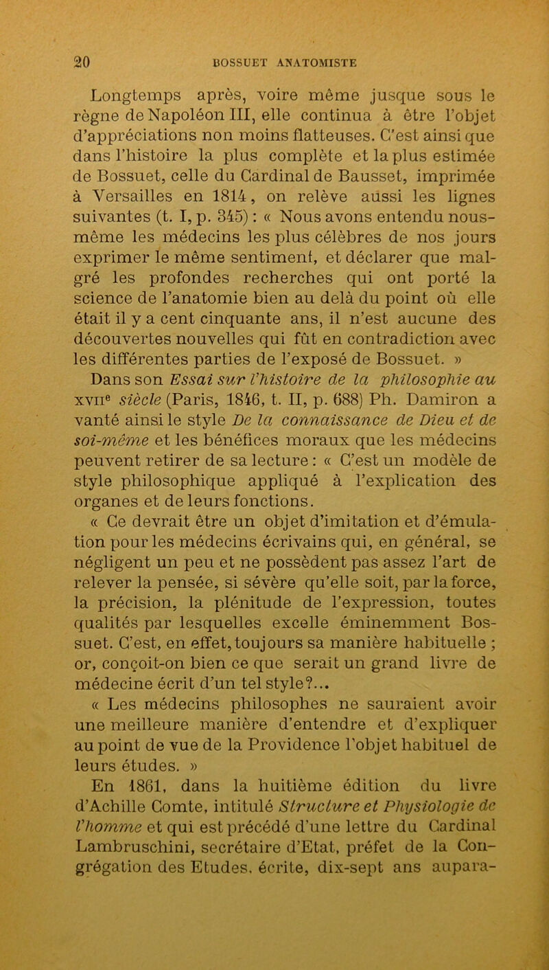 Longtemps après, voire même jusque sous le règne de Napoléon III, elle continua à être l’objet d’appréciations non moins flatteuses. C'est ainsique dans l’histoire la plus complète et la plus estimée de Bossuet, celle du Cardinal de Bausset, imprimée à Versailles en 1814, on relève aussi les lignes suivantes (t. I, p. 345) : « Nous avons entendu nous- même les médecins les plus célèbres de nos jours exprimer le même sentiment, et déclarer que mal- gré les profondes recherches qui ont porté la science de l’anatomie bien au delà du point où elle était il y a cent cinquante ans, il n’est aucune des découvertes nouvelles qui fût en contradiction avec les différentes parties de l’exposé de Bossuet. » Dans son Essai sur l’histoire de la philosophie au xviie siècle (Paris, 1816, t. II, p. 688) Ph. Damiron a vanté ainsi le style De la connaissance de Dieu et de soi-même et les bénéfices moraux que les médecins peuvent retirer de sa lecture : « C’est un modèle de style philosophique appliqué à l’explication des organes et de leurs fonctions. « Ce devrait être un objet d’imitation et d’émula- tion pour les médecins écrivains qui, en général, se négligent un peu et ne possèdent pas assez l’art de relever la pensée, si sévère qu’elle soit, par la force, la précision, la plénitude de l’expression, toutes qualités par lesquelles excelle éminemment Bos- suet. C’est, en effet,toujours sa manière habituelle ; or, conçoit-on bien ce que serait un grand livre de médecine écrit d’un tel style?... « Les médecins philosophes ne sauraient avoir une meilleure manière d’entendre et d’expliquer au point de vue de la Providence l’objet habituel de leurs études. » En 1861, dans la huitième édition du livre d’Achille Comte, intitulé Structure et Physiologie de l'homme et qui est précédé d’une lettre du Cardinal Lambruschini, secrétaire d’Etat, préfet de la Con- grégation des Etudes, écrite, dix-sept ans aupara-