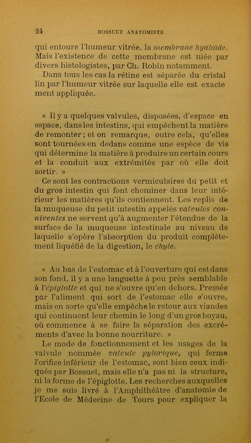 qui entoure l’humeur vitrée, la membrane hyaloïde. Mais l’existence de cette membrane est niée par divers histologistes, par Ch. Robin notamment. Dans tous les cas la rétine est séparée du cristal lin par l’humeur vitrée sur laquelle elle est exacte ment appliquée. « Il y a quelques valvules, disposées, d’espace en espace, dans les intestins, qui empêchent la matière de remonter; et on remarque, outre cela, qu’elles sont tournées en dedans comme une espèce de vis qui détermine la matière à produire un certain cours et la conduit aux extrémités par où elle doit sortir. » Ce sont les contractions vermiculaires du petit et du gros intestin qui font cheminer dans leur inté- rieur les matières qu’ils contiennent. Les replis de la muqueuse du petit intestin appelés valvules con- niventes ne servent qu’à augmenter l’étendue de la surface de la muqueuse intestinale au niveau de laquelle s’opère l’absorption du produit complète- ment liquéfié de la digestion, le chyle. « Au bas de l’estomac et à l’ouverture qui est dans son fond, il y a une languette à peu près semblable à Vépiglotte et qui ne s’ouvre qu’en dehors. Pressée par l’aliment qui sort de l’estomac elle s’ouvre, mais en sorte qu’elle empêche le retour aux viandes qui continuent leur chemin le long d’un gros boyau, où commence à se faire la séparation des excré- ments d’avec la bonne nourriture. » Le mode de fonctionnement et les usages de la valvule nommée valvule pylorique, qui ferme l’orifice inférieur de l’estomac, sont bien ceux indi- qués par Bossuet, mais elle n’a pas ni la structure, ni la forme de l’épiglotte. Les recherches auxquelles je me suis livré à l’Amphithéâtre d’anatomie de l’Ecole de Médecine de Tours pour expliquer la