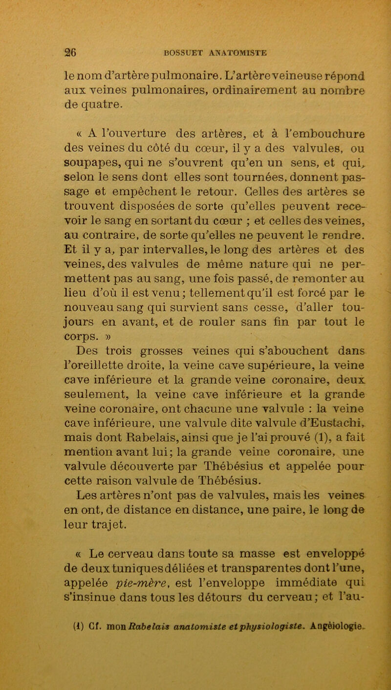 le nom d’artère pulmonaire. L’artère veineuse répond aux veines pulmonaires, ordinairement au nombre de quatre. « A l’ouverture des artères, et à l'embouchure des veines du côté du cœur, il y a des valvules, ou soupapes, qui ne s’ouvrent qu’en un sens, et qui, selon le sens dont elles sont tournées, donnent pas- sage et empêchent le retour. Celles des artères se trouvent disposées de sorte qu’elles peuvent rece- voir le sang en sortant du cœur ; et celles des veines, au contraire, de sorte qu’elles ne peuvent le rendre. Et il y a, par intervalles, le long des artères et des veines, des valvules de même nature qui ne per- mettent pas au sang, une fois passé, de remonter au lieu d’où il est venu ; tellement qu’il est forcé par le nouveau sang qui survient sans cesse, d’aller tou- jours en avant, et de rouler sans fin par tout le corps. » Des trois grosses veines qui s’abouchent dans l’oreillette droite, la veine cave supérieure, la veine cave inférieure et la grande veine coronaire, deux seulement, la veine cave inférieure et la grande veine coronaire, ont chacune une valvule : la veine cave inférieure, une valvule dite valvule d’Eustachi, mais dont Rabelais, ainsi que je l’ai prouvé (1), a fait mention avant lui; la grande veine coronaire, une valvule découverte par Thébésius et appelée pour cette raison valvule de Thébésius. Les artères n’ont pas de valvules, mais les veines en ont, de distance en distance, une paire, le long de leur trajet. « Le cerveau dans toute sa masse est enveloppé de deux tuniques déliées et transparentes dont l’une, appelée pie-mère, est l’enveloppe immédiate qui s’insinue dans tous les détours du cerveau ; et l’au- (1) Cf. mon Rabelais anatomiste et physiologiste. Angèiologie.