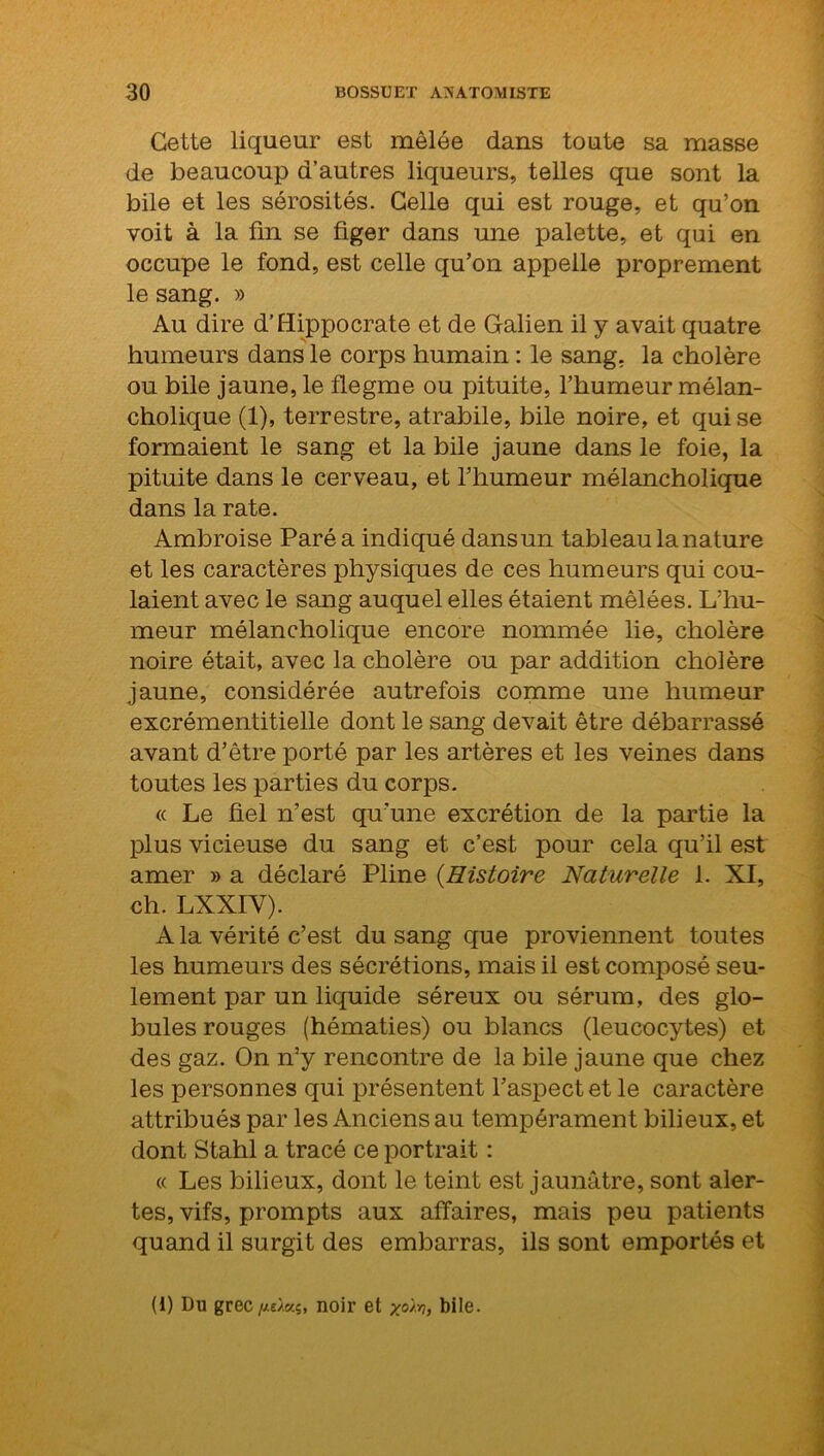 Celte liqueur est mêlée dans toute sa masse de beaucoup d’autres liqueurs, telles que sont la bile et les sérosités. Celle qui est rouge, et qu’on voit à la fin se figer dans une palette, et qui en occupe le fond, est celle qu’on appelle proprement le sang. » Au dire d’Hippocrate et de Galien il y avait quatre humeurs dans le corps humain : le sang, la cholère ou bile jaune, le flegme ou pituite, l’humeur mélan- cholique (1), terrestre, atrabile, bile noire, et qui se formaient le sang et la bile jaune dans le foie, la pituite dans le cerveau, et l’humeur mélancholique dans la rate. Ambroise Paré a indiqué dans un tableau la nature et les caractères physiques de ces humeurs qui cou- laient avec le sang auquel elles étaient mêlées. L’hu- meur mélancholique encore nommée lie, cholère noire était, avec la cholère ou par addition cholère jaune, considérée autrefois comme une humeur excrémentitielle dont le sang devait être débarrassé avant d’être porté par les artères et les veines dans toutes les parties du corps. « Le fiel n’est qu'une excrétion de la partie la plus vicieuse du sang et c’est pour cela qu’il est amer » a déclaré Pline (Histoire Naturelle 1. XI, ch. LXXIY). A la vérité c’est du sang que proviennent toutes les humeurs des sécrétions, mais il est composé seu- lement par un liquide séreux ou sérum, des glo- bules rouges (hématies) ou blancs (leucocytes) et des gaz. On n’y rencontre de la bile jaune que chez les personnes qui présentent l’aspect et le caractère attribués par les Anciens au tempérament bilieux, et dont Stahl a tracé ce portrait : « Les bilieux, dont le teint est jaunâtre, sont aler- tes, vifs, prompts aux affaires, mais peu patients quand il surgit des embarras, ils sont emportés et (1) Du grec//£>.«5, noir et yo'/.r,, bile.