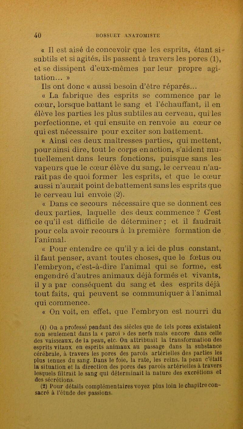 a II est aisé de concevoir que les esprits, étant si subtils et si agités, ils passent à travers les pores (1), et se dissipent d’eux-mêmes par leur propre agi- tation... » Ils ont donc « aussi besoin d’être réparés... « La fabrique des esprits se commence par le cœur, lorsque battant le sang et réchauffant, il en élève les parties les plus subtiles au cerveau, qui les perfectionne, et qui ensuite en renvoie au cœur ce qui est nécessaire pour exciter son battement. « Ainsi ces deux maîtresses parties, qui mettent, pour ainsi dire, tout le corps en action, s’aident mu- tuellement dans leurs fonctions, puisque sans les vapeurs que le cœur élève du sang, le cerveau n’au- rait pas de quoi former les esprits, et que le cœur aussi n’aurait point debattement sans les esprits que le cerveau lui envoie (2). « Dans ce secours nécessaire que se donnent ces deux parties, laquelle des deux commence ? C’est ce qu’il est difficile de déterminer ; et il faudrait pour cela avoir recours à la première formation de l’animal. « Pour entendre ce qu’il y a ici de plus constant, il faut penser, avant toutes choses, que le fœtus ou l’embryon, c’est-à-dire l’animal qui se forme, est engendré d’autres animaux déjà formés et vivants, il y a par conséquent du sang et des esprits déjà tout faits, qui peuvent se communiquer à l'animal qui commence. « On voit, en effet, que l’embryon est nourri du (1) On a professé pendant des siècles que de tels pores existaient non seulement dans la « paroi » des nerfs mais encore dans celle des vaisseaux, de la peau, etc. On attribuait la transformation des esprits vitaux en esprits animaux au passage dans la substance cérébrale, à travers les pores des parois artérielles des parties les plus tenues du sang. Dans le foie, la rate, les reins, la peau c’était la situation et la direction des pores des parois artérielles à travers lesquels filtrait le sang qui déterminait la nature des excrétions et des sécrétions. (2) Pour détails complémentaires voyez plus loin le chapitre con- sacré à l’étude des passions.