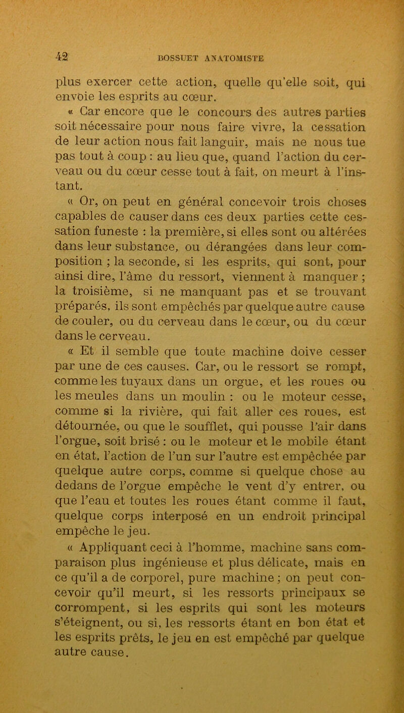 plus exercer cette action, quelle qu’elle soit, qui envoie les esprits au cœur. « Car encore que le concours des autres parties soit nécessaire pour nous faire vivre, la cessation de leur action nous fait languir, mais ne nous tue pas tout à coup : au lieu que, quand l’action du cer- veau ou clu cœur cesse tout à fait, on meurt à l’ins- tant. « Or, on peut en général concevoir trois choses capables de causer dans ces deux parties cette ces- sation funeste : la première, si elles sont ou altérées dans leur substance, ou dérangées dans leur com- position ; la seconde, si les esprits, qui sont, pour ainsi dire, l’âme du ressort, viennent à manquer ; la troisième, si ne manquant pas et se trouvant préparés, ils sont empêchés par quelque autre cause de couler, ou du cerveau dans le cœur, ou du cœur dans le cerveau. « Et il semble que toute machine doive cesser par une de ces causes. Car, ou le ressort se rompt, comme les tuyaux dans un orgue, et les roues ou les meules dans un moulin : ou le moteur cesse, comme si la rivière, qui fait aller ces roues, est détournée, ou que le soufflet, qui pousse l’air dans l’orgue, soit brisé : ou le moteur et le mobile étant en état, l’action de l’un sur l’autre est empêchée par quelque autre corps, comme si quelque chose au dedans de l’orgue empêche le vent d’y entrer, ou que l’eau et toutes les roues étant comme il faut, quelque corps interposé en un endroit principal empêche le jeu. « Appliquant ceci à l’homme, machine sans com- paraison plus ingénieuse et plus délicate, mais en ce qu’il a de corporel, pure machine ; on peut con- cevoir qu’il meurt, si les ressorts principaux se corrompent, si les esprits qui sont les moteurs s’éteignent, ou si, les ressorts étant en bon état et les esprits prêts, le jeu en est empêché par quelque autre cause.