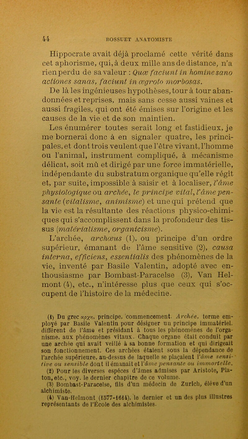 Hippocrate avait déjà proclamé cette vérité dans cet aphorisme, qui, à deux mille ans de distance, n’a rien perdu de sa valeur : Quœ faciunt in homine sano actiones sancis, faciunt in œgroto morliosas. De là les ingénieuses hypothèses, tour à tour aban- données et reprises, mais sans cesse aussi vaines et aussi fragiles, qui ont été émises sur l’origine et les causes de la vie et de son maintien. Les énumérer toutes serait long et fastidieux, je me bornerai donc à en signaler quatre, les princi- pales, et dont trois veulent que l’être vivant, l’homme ou l’animal, instrument compliqué, à mécanisme délicat, soit mû et dirigé par une force immatérielle, indépendante du substratum organique qu’elle régit et, par suite, impossible à saisir et à localiser, Vàme physiologique ou archée, le principe vital, l’âme pen- sante {vitalisme, animisme) et une qui prétend que la vie est la résultante des réactions physico-chimi- ques qui s’accomplissent dans la profondeur des tis- sus {matérialisme, organicisme). L’archée, archæus (1), ou principe d’un ordre supérieur, émanant de l’âme sensitive (2), causa interna, efficiens, essentialis des phénomènes de la vie, inventé par Basile Valentin, adopté avec en- thousiasme par Bombast-Paracelse (3), Van Hel- mont (4), etc., n’intéresse plus que ceux qui s’oc- cupent de l’histoire de la médecine. (1) Du grec upxn, principe, commencement. Archée, terme em- ployé par Basile Valentin pour désiguer un principe immatériel, différent de l’âme et présidant à tous les phénomènes de l’orga- nisme, aux phénomènes vitaux. Chaque organe était conduit par une archée qui avait veillé à sa bonne formation et qui dirigeait son fonctionnement. Ces archées étaient sous la dépendance de l’archée supérieure, au-dessus de laquelle se plaçaient l’âme sensi- tive ou sensible dont il émanait et l’âme ou immortelle. (2) Pour les diverses espèces d’âmes admises par Aristote, Pla- ton, etc., voy. le dernier chapitre de ce volume. (3) Bombast-Paracelse, fils d’un médecin de Zurich, élève d’un alchimiste. (4) Van-IIelmont (1577-1614), le dernier et un des plus illustres représentants de l’École des alchimistes.