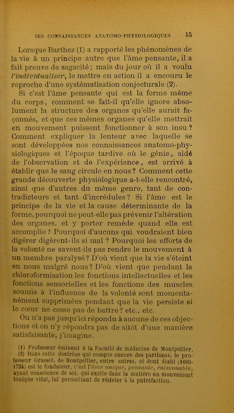 Lorsque Barthez (1) a rapporté les phénomènes de la vie à un principe autre que l’âme pensante, il a fait preuve de sagacité ; mais du jour où il a voulu l’individualiser, le mettre en action il a encouru le reproche d’une systématisation conjecturale (2). Si c’est l’âme pensante qui est la forme meme du corps, comment se fait-il qu’elle ignore abso- lument la structure des organes qu’elle aurait fa- çonnés, et que ces mêmes organes qu’elle mettrait en mouvement puissent fonctionner à son insu ? Comment expliquer la lenteur avec laquelle se sont développées nos connaissances anatomo-phy- siologiques et l’époque tardive où le génie, aidé de l’observation et de l’expérience, est arrivé à établir que le sang circule en nous ? Comment cette grande découverte physiologique a-t-elle rencontré, ainsi que d’autres du même genre, tant de con- tradicteurs et tant d’incrédules? Si l’âme est le principe de la vie et la cause déterminante de la forme, pourquoi ne peut-elle pas prévenir l’altération des organes, et y porter remède quand elle est accomplie ? Pourquoi d’aucuns qui voudraient bien digérer digèrent-ils si mal ? Pourquoi les efforts de la volonté ne savent-ils pas rendre le mouvement à un membre paralysé? D’où vient que la vie s’éteint en nous malgré nous ? D’où vient que pendant la chloroformisation les fonctions intellectuelles et les fonctions sensorielles et les fonctions des muscles soumis à l’influence de la volonté sont momenta- nément supprimées pendant que la vie persiste si le cœur ne cesse pas de battre? etc., etc. On n’a pas jusqu’ici répondu à aucune de ces objec- tions et on n’y répondra pas de sitôt d’une manière satisfaisante, j’imagine. (1) Professeur éminent à la Faculté de médecine de Montpellier. (2) Dans cette doctrine qui compte encore des partisans, le pro- fesseur Grasset, de Montpellier, entre autres, et dont Stahl (1660- 1734) est le fondateur, c'est l’âme unique, pensante, raisonnable, ayant conscience de soi, qui excite dans la matière un mouvement tonique vital, lui permettant de résister à la putréfaction.