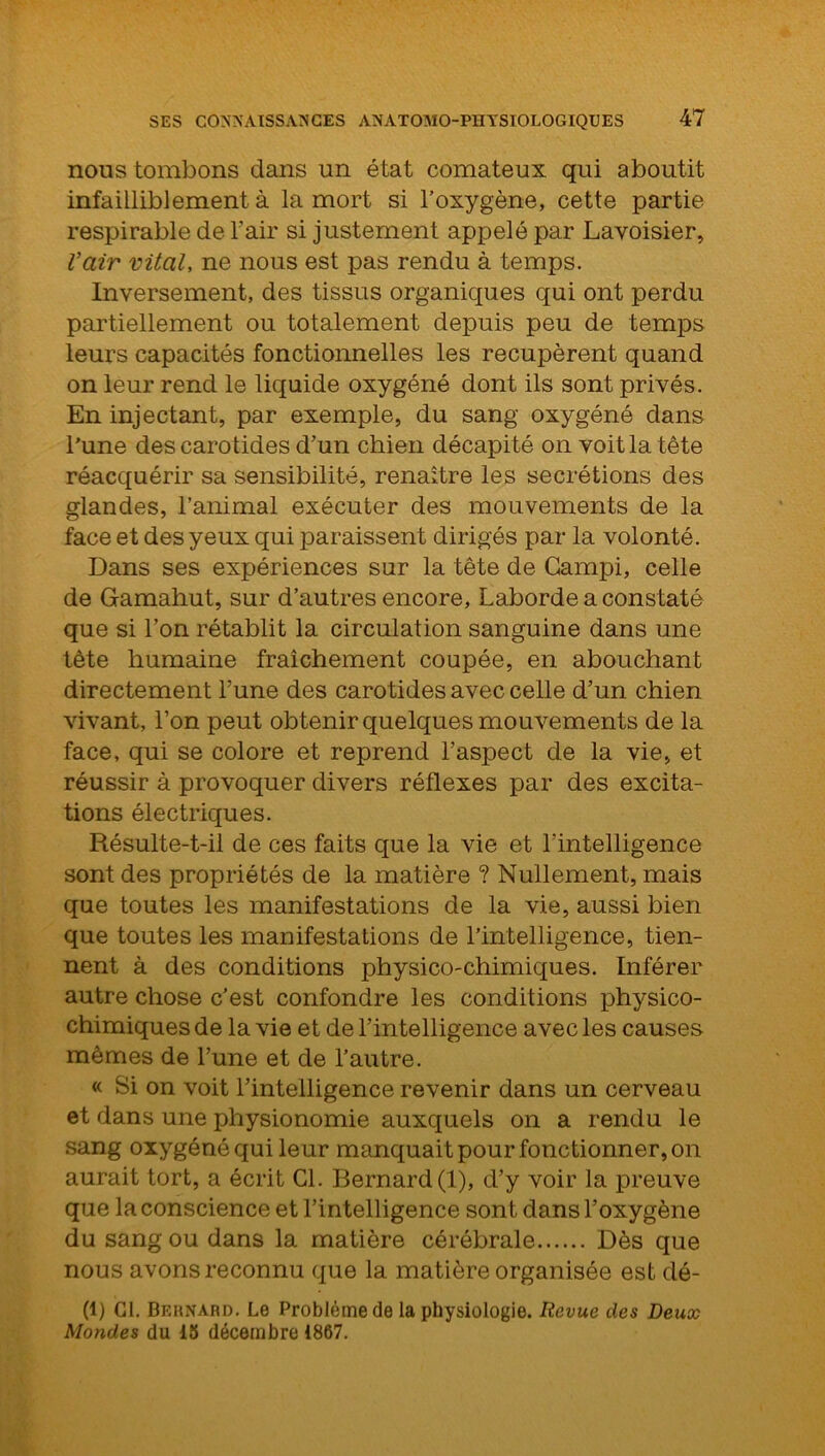 nous tombons dans un état comateux qui aboutit infailliblement à la mort si l’oxygène, cette partie respirable de l’air si justement appelé par Lavoisier, l’air vital, ne nous est pas rendu à temps. Inversement, des tissus organiques qui ont perdu partiellement ou totalement depuis peu de temps leurs capacités fonctionnelles les récupèrent quand on leur rend le liquide oxygéné dont ils sont privés. En injectant, par exemple, du sang oxygéné dans l’une des carotides d’un chien décapité on voit la tête réacquérir sa sensibilité, renaître les secrétions des glandes, l’animal exécuter des mouvements de la face et des yeux qui paraissent dirigés par la volonté. Dans ses expériences sur la tête de Campi, celle de Gamahut, sur d’autres encore, Laborde a constaté que si l’on rétablit la circulation sanguine dans une tète humaine fraîchement coupée, en abouchant directement l’une des carotides avec celle d’un chien vivant, l’on peut obtenir quelques mouvements de la face, qui se colore et reprend l’aspect de la vie, et réussir à provoquer divers réflexes par des excita- tions électriques. Résulte-t-il de ces faits que la vie et l’intelligence sont des propriétés de la matière ? Nullement, mais que toutes les manifestations de la vie, aussi bien que toutes les manifestations de l’intelligence, tien- nent à des conditions physico-chimiques. Inférer autre chose c'est confondre les conditions physico- chimiques de la vie et de l’intelligence avec les causes mêmes de l’une et de l’autre. « Si on voit l’intelligence revenir dans un cerveau et dans une physionomie auxquels on a rendu le sang oxygéné qui leur manquait pour fonctionner, on aurait tort, a écrit Cl. Bernard (1), d’y voir la preuve que la conscience et l’intelligence sont dans l’oxygène du sang ou dans la matière cérébrale Dès que nous avons reconnu que la matière organisée est dé- (1) Cl. Bernard. Le Problème de la physiologie. Revue des Deux Mondes du 15 décembre 1867.