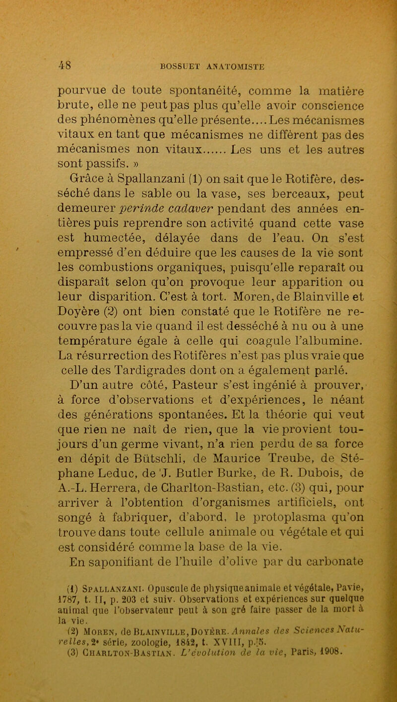 pourvue de toute spontanéité, comme la matière brute, elle ne peut pas plus qu’elle avoir conscience des phénomènes qu’elle présente.... Les mécanismes vitaux en tant que mécanismes ne diffèrent pas des mécanismes non vitaux Les uns et les autres sont passifs. » Grâce à Spallanzani (1) on sait que le Rotifère, des- séché dans le sable ou la vase, ses berceaux, peut demeurer perinde cadaver pendant des années en- tières puis reprendre son activité quand cette vase est humectée, délayée dans de l’eau. On s’est empressé d’en déduire que les causes de la vie sont les combustions organiques, puisqu’elle reparaît ou disparaît selon qu’on provoque leur apparition ou leur disparition. C’est à tort. Moren,de Blainville et Doyère (2) ont bien constaté que le Rotifère ne re- couvre pas la vie quand il est desséché à nu ou à une température égale à celle qui coagule l’albumine. La résurrection des Rotifères n’est pas plus vraie que celle des Tardigrades dont on a également parlé. D’un autre côté. Pasteur s’est ingénié à prouver, à force d’observations et d’expériences, le néant des générations spontanées. Et la théorie qui veut que rien ne naît de rien, que la vie provient tou- jours d’un germe vivant, n’a rien perdu de sa force en dépit de Bütschli, de Maurice Treube, de Sté- phane Leduc, de 'J. Butler Burke, de R. Dubois, de A.-L. Herrera, de Charlton-Bastian, etc. (8) qui, pour arriver à l’obtention d’organismes artificiels, ont songé à fabriquer, d’abord, le protoplasma qu’on trouve dans toute cellule animale ou végétale et qui est considéré comme la base de la vie. En saponifiant de l’huile d’olive par du carbonate (1) Spallanzani. Opuscule de physiqueanimale et végétale, Pavie, 1787, t. II, p. 203 et suiv. Observations et expériences sur quelque animal que l’observateur peut à son gré faire passer de la mort à la vie. (2) Moiien, de Blainville, Doyère. Annales des Sciences Natu- relles, 2* série, zoologie, 1842, t. XVIII, p.'5. (3) Charlton-Bastian. L’évolution de la vie, Paris, 1908.