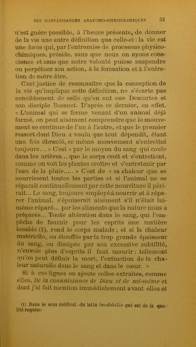 n'est guère possible, à l’heure présente, de donner de la vie une autre définition que celle-ci : la vie est une force qui, par l’entremise de processus physico- chimiques, préside, sans que nous en ayons cons- cience et sans que notre volonté puisse suspendre ou perpétuer son action, à la formation et à l’entre- tien de notre être. C’est j ustice de reconnaître que la conception de la vie qu’implique cette définition, ne s’écarte pas sensiblement de celle qu’en ont eue Descartes et son disciple Bossuet. D’après ce dernier, en effet, « L'animal qui se forme venant d’un animal déjà formé, on peut aisément comprendre que le mouve- ment se continue de l’un à l’autre, et que le premier ressort dont Dieu a voulu que tout dépendît, étant une fois ébranlé, ce même mouvement s’entretînt toujours... » C’est « par le moyen du sang qui coule dans les artères... que le corps croît et s’entretient, comme on voit les plantes croître et s’entretenir par l’eau de la pluie » C’est de « sa chaleur que se nourrissent toutes les parties et si l’animal ne se réparait continuellement par cette nourriture il péri- rait... Le sang, toujours employé à nourrir et à répa- rer l’animal, s’épuiserait aisément s’il n’était lui- même réparé... par les aliments que la nature nous a préparés... Toute altération dans le sang, qui l’em- pêche de fournir pour les esprits une matière louable (1), rend le corps malade ; et si la chaleur matérielle, ou étouffée par la trop grande épaisseur du sang, ou dissipée par son excessive subtilité, n’envoie plus d’esprits il faut mourir : tellement qu’on peut définir la mort, l’extinction de la cha- leur naturelle dans le sang et dans le cœur. » Si à ces lignes on ajoute celles extraites, comme elles, De la connaissance de Dieu et de soi-même et dont j’ai fait mention immédiatement avant elles et (i) Dans le sens médical, du latin laudabilis qui est de la qua- lité requise.