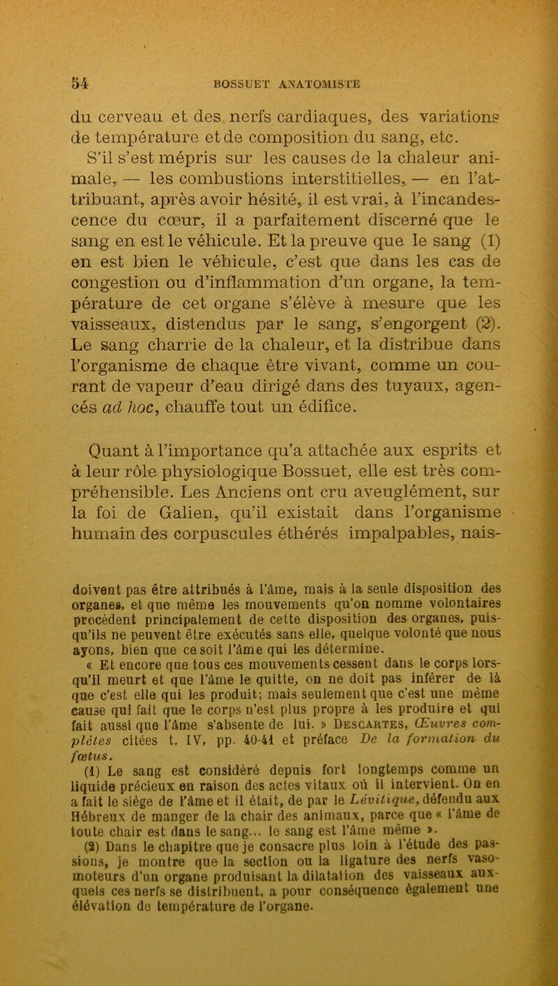 du cerveau et des nerfs cardiaques, des variations de température et de composition du sang, etc. S’il s’est mépris sur les causes de la chaleur ani- male, — les combustions interstitielles, — en l’at- tribuant, après avoir hésité, il est vrai, à l’incandes- cence du cœur, il a parfaitement discerné que le sang en est le véhicule. Et la preuve que le sang (1) en est bien le véhicule, c’est que dans les cas de congestion ou d’inflammation d’un organe, la tem- pérature de cet organe s’élève à mesure que les vaisseaux, distendus par le sang, s’engorgent (2). Le sang charrie de la chaleur, et la distribue dans l’organisme de chaque être vivant, comme un cou- rant de vapeur d’eau dirigé dans des tuyaux, agen- cés ad lioc, chauffe tout un édifice. Quant à l’importance qu’a attachée aux esprits et à leur rôle physiologique Bossuet, elle est très com- préhensible. Les Anciens ont cru aveuglément, sur la foi de Galien, qu’il existait dans l’organisme humain des corpuscules éthérés impalpables, nais- doivent pas être attribués à l’âme, mais à la seule disposition des organes, et que même les mouvements qu’on nomme volontaires procèdent principalement de cette disposition des organes, puis- qu’ils ne peuvent être exécutés sans elle, quelque volonté que nous ayons, bien que ce soit l’âme qui les détermine. « Et encore que tous ces mouvements cessent dans le corps lors- qu’il meurt et que l’âme le quitte, on ne doit pas inférer de là que c’est elle qui les produit; mais seulement que c’est une même cause qui fait que le corps n’est plus propre à les produire et qui fait aussi que l’âme s’absente de lui. » Descartes, Œuvres com- plètes citées t, IV, pp. 40-41 et préface De la formation du fœtus. (1) Le sang est considéré depuis fort longtemps comme un liquide précieux en raison des actes vitaux où il intervient. On en a fait le siège de l’âme et il était, de par le Lèvilique, défendu aux Hébreux de manger de la chair des animaux, parce que « l’âme de toute chair est dans le sang... le sang est l’âme même »• (2) Dans le chapitre que je consacre plus loin à l'étude des pas- sions, je montre que la section ou la ligature des nerfs vaso- moteurs d’un organe produisant la dilatation des vaisseaux aux- quels ces nerfs se distribuent, a pour conséquence également une élévation do température de l’organe.