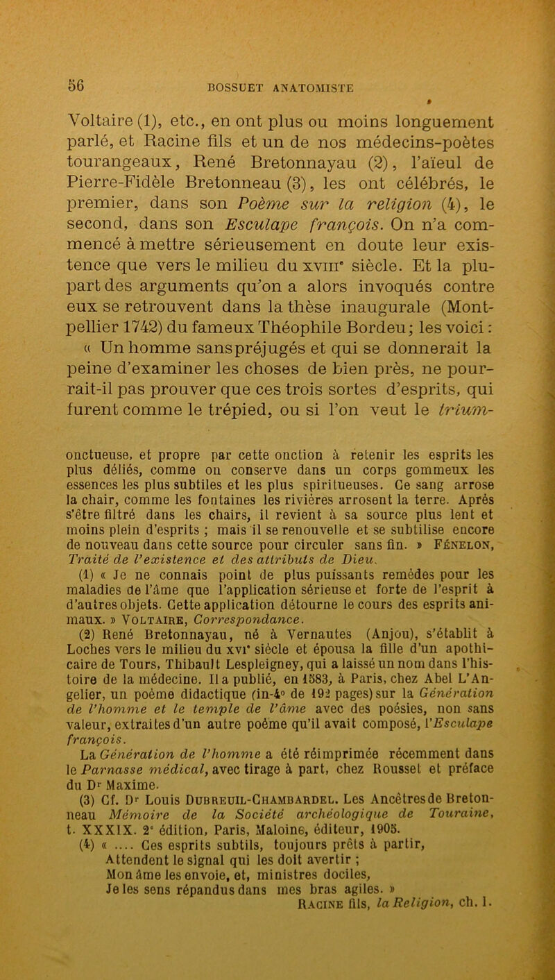 Voltaire (1), etc., en ont plus ou moins longuement parlé, et Racine fils et un de nos médecins-poètes tourangeaux, René Bretonnayau (2), l’aïeul de Pierre-Fidèle Bretonneau (3), les ont célébrés, le premier, dans son Poème sur la religion (4), le second, dans son Esculape françois. On n'a com- mencé à mettre sérieusement en doute leur exis- tence que vers le milieu du xvnr siècle. Et la plu- part des arguments qu’on a alors invoqués contre eux se retrouvent dans la thèse inaugurale (Mont- pellier 1742) du fameux Théophile Bordeu; les voici : « Un homme sanspréjugés et qui se donnerait la peine d’examiner les choses de bien près, ne pour- rait-il pas prouver que ces trois sortes d’esprits, qui furent comme le trépied, ou si l’on veut le trium- onctueuse, et propre par cette onction à retenir les esprits les plus déliés, comme on conserve dans un corps gommeux les essences les plus subtiles et les plus spiritueuses. Ce sang arrose la chair, comme les fontaines les rivières arrosent la terre. Après s’être filtré dans les chairs, il revient à sa source plus lent et moins plein d’esprits ; mais il se renouvelle et se subtilise encore de nouveau dans cette source pour circuler sans fin. ® Fénelon, Traité de l'existence et des attributs de Dieu. (1) « Je ne connais point de plus puissants remèdes pour les maladies de l’âme que l’application sérieuse et forte de l’esprit à d’autres objets. Cette application détourne le cours des esprits ani- maux. » Voltaire, Correspondance. (2) René Bretonnayau, né à Vernautes (Anjou), s’établit à Loches vers le milieu du xvT siècle et épousa la fille d’un apothi- caire de Tours, Thibault Lespleigney, qui a laissé un nom dans l’his- toire de la médecine. lia publié, en 1583, à Paris, chez Abel L’An- gelier, un poème didactique (in-4° de 192 pages) sur la Génération de l’homme et le temple de l’âme avec des poésies, non sans valeur, extraites d’un autre poème qu’il avait composé, l’Esculape françois. La. Génération de l’homme a été réimprimée récemment dans le Parnasse médical, avec tirage à part, chez Roussel et préface du Dr Maxime. (3) Cf. Dr Louis Dubreuil-Ghambardel. Les Ancêtresde Breton- neau Mémoire de la Société archéologique de Touraine, t. XXXIX. 2° édition, Paris, Maloine, éditeur, 1905. (4) « .... Ces esprits subtils, toujours prêts à partir, Attendent le signal qui les doit avertir ; Mon âme les envoie, et, ministres dociles, Je les sens répandus dans mes bras agiles. » Racine fils, la Religion, ch. 1.