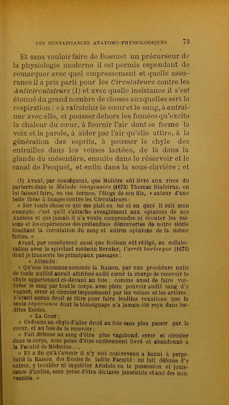 » Et sans vouloir faire de Bossuet un précurseur de la physiologie moderne il est permis cependant de remarquer avec quel empressement et quelle assu- rance il a pris parti pour les Circulciteurs contre les Anticirculateurs (1) et avec quelle insistance il s’est étonné du grand nombre de choses auxquelles sert la respiration : « à rafraîchir le cœur et le sang, à entraî- ner avec elle, et pousser dehors les fumées qu’excite la chaleur du cœur, à fournir l’air dont se forme la voix et la parole, à aider par l’air qu’elle attire, à la génération des esprits, à pousser le chyle des entrailles dans les veines lactées, de là dans la glande du mésentère, ensuite dans le réservoir et le canal de Pecquet, et enfin dans la sous-clavière ; et (1) Avant, par conséquent, que Molière eût livré aux rires du parterre dans le Malade imaginaire (1673) Thomas Diafoirus, en iui faisant faire, en ces termes, l’éloge de son fils, « auteur d’une belle thèse à images contre les Girculateurs : « Sur toute chose ce qui me plaît en lui et en quoi il suit mon exemple, c’est qu’il s’attache aveuglément aux opinions de nos Anciens et que jamais il n’a voulu comprendre ni écouter les rai- sons et les expériences des prétendues découvertes de notre siècle touchant la circulation du sang et autres opinions de la même farine. » Avant, par conséquent aussi que Boileau eût rédigé, en collabo- ration avec le spirituel médecin Bernier, Varrêt burlesque (1673) dont je transcris les principaux passages: « Attendu : « Qu’une inconnue nommée la Raison, par une procédure nulle de toute nullité aurait attribué audit cœur la charge de recevoir le chyle appartenant ci-devant au foie ; comme aussi de faire voi- turer le sang partoutle corps, avec plein pouvoir audit sang d’y vaguer, errer et circuler impunément par les veines et les artères ; n’ayant aucun droit ni titre pour faire lesdites vexations que la seule expérience dont le témoignage n’a jamais été reçu dans les- dites Ecoles. « La Cour ; « Ordonne au chyle d’aller droit au foie sans plus passer par lo cœur, et au foie de le recevoir ; « Fait défense au sang d’être plus vagabond, errer et circuler dans le corps, sous peine d’être entièrement livré et abandonné à la Faculté de Médecine « Et a fin qu’à l’avenir il n’y soit contrevenu a banni à perpé- tuité la Raison des Ecoles de ladite Faculté: lui fait défense d’y entrer, y troubler ni inquiéter Aristote en la possession et jouis- sance d’icelles, sous peine d’être déclarée janséniste et ami des nou- veautés. »