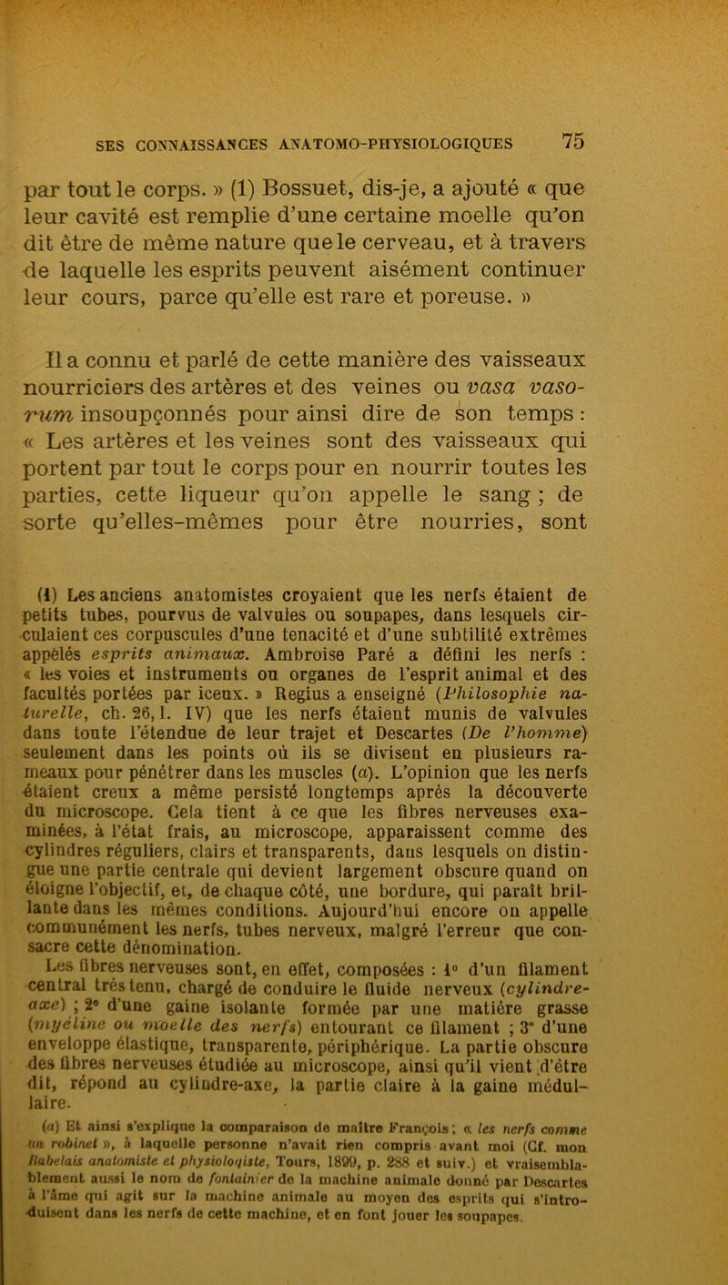 par tout le corps. » (1) Bossuet, dis-je, a ajouté « que leur cavité est remplie d’une certaine moelle qu’on dit être de même nature que le cerveau, et à travers de laquelle les esprits peuvent aisément continuer leur cours, parce quelle est rare et poreuse. » Il a connu et parlé de cette manière des vaisseaux nourriciers des artères et des veines ou vasa vaso- rum insoupçonnés pour ainsi dire de son temps : « Les artères et les veines sont des vaisseaux qui portent par tout le corps pour en nourrir toutes les parties, cette liqueur qu’on appelle le sang ; de sorte qu’elles-mêmes pour être nourries, sont (1) Les anciens anatomistes croyaient que les nerfs étaient de petits tubes, pourvus de valvules ou soupapes, dans lesquels cir- culaient ces corpuscules d’une ténacité et d’une subtilité extrêmes appelés esprits animaux. Ambroise Paré a défini les nerfs : « les voies et instruments ou organes de l’esprit animal et des facultés portées par iceux. » Regius a enseigné (Philosophie na- turelle, ch. 26,1. IV) que les nerfs étaient munis de valvules dans toute l’étendue de leur trajet et Descartes (De l’homme) seulement dans les points où ils se divisent en plusieurs ra- meaux pour pénétrer dans les muscles (a). L’opinion que les nerfs •étaient creux a même persisté longtemps après la découverte du microscope. Gela tient à ce que les fibres nerveuses exa- minées, à l’état frais, au microscope, apparaissent comme des cylindres réguliers, clairs et transparents, dans lesquels on distin- gue une partie centrale qui devient largement obscure quand on éloigne l’objectif, et, de chaque côté, une bordure, qui paraît bril- lante dans les mêmes conditions. Aujourd’hui encore on appelle communément les nerfs, tubes nerveux, malgré l’erreur que con- sacre cette dénomination. Les fibres nerveuses sont, en effet, composées : 1° d’un filament central très tenu, chargé de conduire le fluide nerveux (c;ylindre- axe) ; 2® d’uue gaine isolante formée par une matière grasse (myéline ou moelle des nerfs) entourant ce filament ; 3° d’une enveloppe élastique, transparente, périphérique. La partie obscure des fibres nerveuses étudiée au microscope, ainsi qu’il vient d’être dit, répond au cyliudre-axe, la partie claire à la gaine médul- laire. (<i) Et ainsi s'explique la comparaison de maître François; a les nerfs comme un robinet », à laquelle personne n’avait rien compris avant moi (Cf. mon Kubelais anatomiste et physiologiste, Tours, 1899, p. 288 et suiv.) et vraisembla- blement aussi le nom de fontainier do la machine animale donné par Doscartes à l’âme qui agit sur la machine animale au moyen des esprits qui s’intro- duisent dans les nerfs de cette machine, et en font jouer les soupapes.