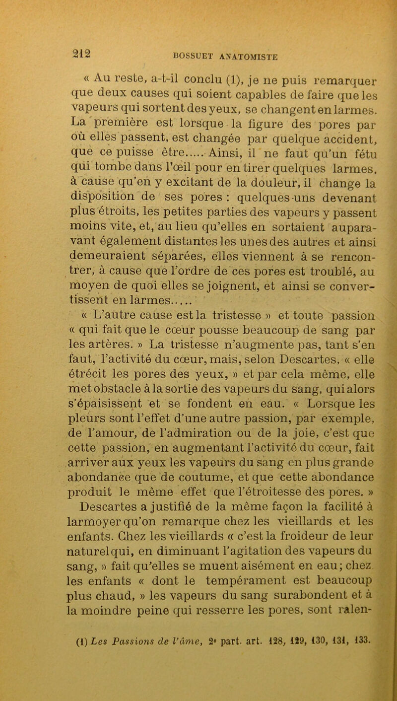 « Au reste, a-t-ii conclu (1), je 11e puis remarquer que deux causes qui soient capables de faire que les vapeurs qui sortent des yeux, se changent en larmes. La première est lorsque la figure des pores par où elles passent, est changée par quelque accident, que ce puisse être Ainsi, il ne faut qu’un fétu qui tombe dans l’œil pour en tirer quelques larmes, à cause qu’en y excitant de la douleur, il change la disposition de ses pores : quelques-uns devenant plus étroits, les petites parties des vapeurs y passent moins vite, et, au lieu qu’elles en sortaient aupara- vant également distantes les unes des autres et ainsi demeuraient séparées, elles viennent à se rencon- trer, à cause que l’ordre de ces pores est troublé, au moyen de quoi elles se joignent, et ainsi se conver- tissent en larmes « L’autre cause est la tristesse » et toute passion « qui fait que le cœur pousse beaucoup de sang par les artères. » La tristesse n’augmente pas, tant s’en faut, l’activité du cœur, mais, selon Descartes, « elle étrécit les pores des yeux, » etjoar cela même, elle met obstacle à la sortie des vapeurs du sang, qui alors s’épaisissent et se fondent en eau. « Lorsque les pleurs sont l’effet d’une autre passion, par exemple, de l’amour, de l’admiration ou de la joie, c’est que cette passion, en augmentant l’activité du cœur, fait arriver aux yeux les vapeurs du sang en plus grande abondance que de coutume, et que cette abondance produit le même effet que l’étroitesse des pores. » Descartes a justifié de la même façon la facilité à larmoyer qu’on remarque chez les vieillards et les enfants. Chez les vieillards « c’est la froideur de leur naturel qui, en diminuant l’agitation des vapeurs du sang, » fait qu’elles se muent aisément en eau; chez les enfants « dont le tempérament est beaucoup plus chaud, » les vapeurs du sang surabondent et à la moindre peine qui resserre les pores, sont ralen- (i) Les Passions de l’âme, 2° part. art. 128, 129, 130, 131, 133.