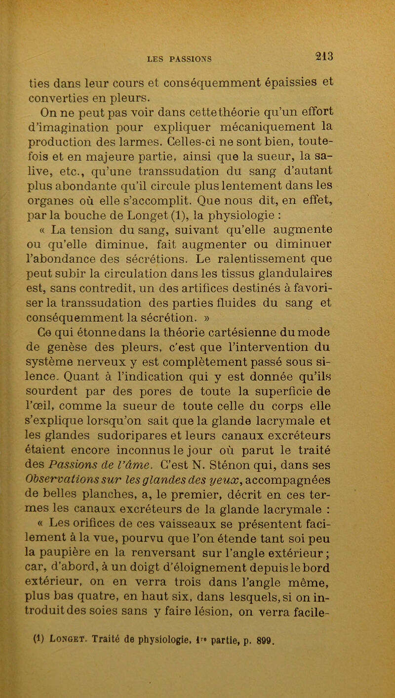 ties dans leur cours et conséquemment épaissies et converties en pleurs. On ne peut pas voir dans cette théorie qu’un effort d’imagination pour expliquer mécaniquement la production des larmes. Celles-ci ne sont bien, toute- fois et en majeure partie, ainsi que la sueur, la sa- live, etc., qu’une transsudation du sang d’autant plus abondante qu’il circule plus lentement dans les organes où elle s’accomplit. Que nous dit, en effet, par la bouche de Longet (1), la physiologie : « La tension du sang, suivant qu’elle augmente ou qu’elle diminue, fait augmenter ou diminuer l’abondance des sécrétions. Le ralentissement que peut subir la circulation dans les tissus glandulaires est, sans contredit , un des artifices destinés à favori- ser la transsudation des parties fluides du sang et conséquemment la sécrétion. » Ce qui étonne dans la théorie cartésienne du mode de genèse des pleurs, c’est que l’intervention du système nerveux y est complètement passé sous si- lence. Quant à l’indication qui y est donnée qu’ils sourdent par des pores de toute la superficie de l’œil, comme la sueur de toute celle du corps elle s’explique lorsqu’on sait que la glande lacrymale et les glandes sudoripares et leurs canaux excréteurs étaient encore inconnus le jour où parut le traité des Passions de l’âme. C’est N. Sténon qui, dans ses Observations sur les glandes des yeux, accompagnées de belles planches, a, le premier, décrit en ces ter- mes les canaux excréteurs de la glande lacrymale : « Les orifices de ces vaisseaux se présentent faci- lement à la vue, pourvu que l’on étende tant soi peu la paupière en la renversant sur l’angle extérieur ; car, d’abord, à un doigt d’éloignement depuis le bord extérieur, on en verra trois dans l’angle même, plus bas quatre, en haut six, dans lesquels, si on in- troduit des soies sans y faire lésion, on verra facile- (1) Longet. Traité de physiologie, 1 partie, p. 899.
