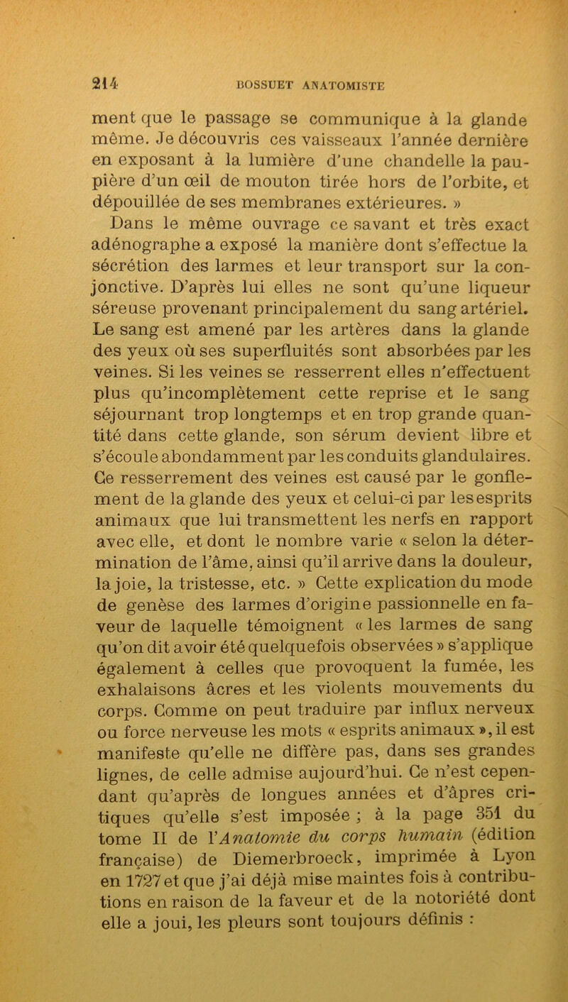 ment que le passage se communique à la glande même. Je découvris ces vaisseaux Tannée dernière en exposant à la lumière d’une chandelle la pau- pière d’un œil de mouton tirée hors de l’orbite, et dépouillée de ses membranes extérieures. » Dans le même ouvrage ce savant et très exact adénographe a exposé la manière dont s’effectue la sécrétion des larmes et leur transport sur la con- jonctive. D’après lui elles ne sont qu’une liqueur séreuse provenant principalement du sang artériel. Le sang est amené par les artères dans la glande des yeux où ses superfluités sont absorbées par les veines. Si les veines se resserrent elles n’effectuent plus qu’incomplètement cette reprise et le sang séjournant trop longtemps et en trop grande quan- tité dans cette glande, son sérum devient libre et s’écoule abondamment par les conduits glandulaires. Ce resserrement des veines est causé par le gonfle- ment de la glande des yeux et celui-ci par les esprits animaux que lui transmettent les nerfs en rapport avec elle, et dont le nombre varie « selon la déter- mination de l’âme. ainsi qu’il arrive dans la douleur, la joie, la tristesse, etc. » Cette explication du mode de genèse des larmes d’origine passionnelle en fa- veur de laquelle témoignent « les larmes de sang qu’on dit avoir été quelquefois observées » s’applique également à celles que provoquent la fumée, les exhalaisons âcres et les violents mouvements du corps. Comme on peut traduire par influx nerveux ou force nerveuse les mots « esprits animaux », il est manifeste qu’elle ne diffère pas, dans ses grandes lignes, de celle admise aujourd’hui. Ce n’est cepen- dant qu’après de longues années et d’âpres cri- tiques qu’elle s’est imposée ; à la page 351 du tome II de Y Anatomie du corps humain (édition française) de Diemerbroeck, imprimée à Lyon en 1727 et que j’ai déjà mise maintes fois à contribu- tions en raison de la faveur et de la notoriété dont elle a joui, les pleurs sont toujours définis :