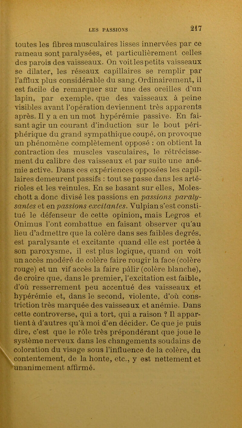 toutes les fibres musculaires lisses innervées par ce rameau sont paralysées, et particulièrement celles des parois des vaisseaux. On voit les petits vaisseaux se dilater, les réseaux capillaires se remplir par l’afflux plus considérable du sang. Ordinairement, il est facile de remarquer sur une des oreilles d’un lapin, par exemple, que des vaisseaux à peine visibles avant l’opération deviennent très apparents après. Il y a en un mot hypérémie passive. En fai- sant agir un courant d’induction sur le bout péri- phérique du grand sympathique coupé, on provoque un phénomène complètement opposé : on obtient la contraction des muscles vasculaires, le rétrécisse- ment du calibre des vaisseaux et par suite une ané- mie active. Dans ces expériences opposées les capil- laires demeurent passifs : tout se passe dans les arté- rioles et les veinules. En se basant sur elles, Moles- chott a donc divisé les passions en passions paraly- santes et en passions excitantes. Yulpian s’est consti- tué le défenseur de cette opinion, mais Legros et Onimus l’ont combattue en faisant observer qu’au lieu d’admettre que la colère dans ses faibles degrés, est paralysante et excitante quand elle est portée à son paroxysme, il est plus logique, quand on voit un accès modéré de colère faire rougir la face (colère rouge) et un vif accès la faire pâlir (colère blanche), de croire que, dans le premier, l’excitation est faible, d’où resserrement peu accentué des vaisseaux et hypérémie et, dans le second, violente, d’où cons- triction très marquée des vaisseaux et anémie. Dans cette controverse, qui a tort, qui a raison ? Il appar- tient à d’autres qu’à moi d’en décider. Ce que je puis dire, c’est que le rôle très prépondérant que joue le système nerveux dans les changements soudains de coloration du visage sous l’influence de la colère, du contentement, de la honte, etc., y est nettement et unanimement affirmé.
