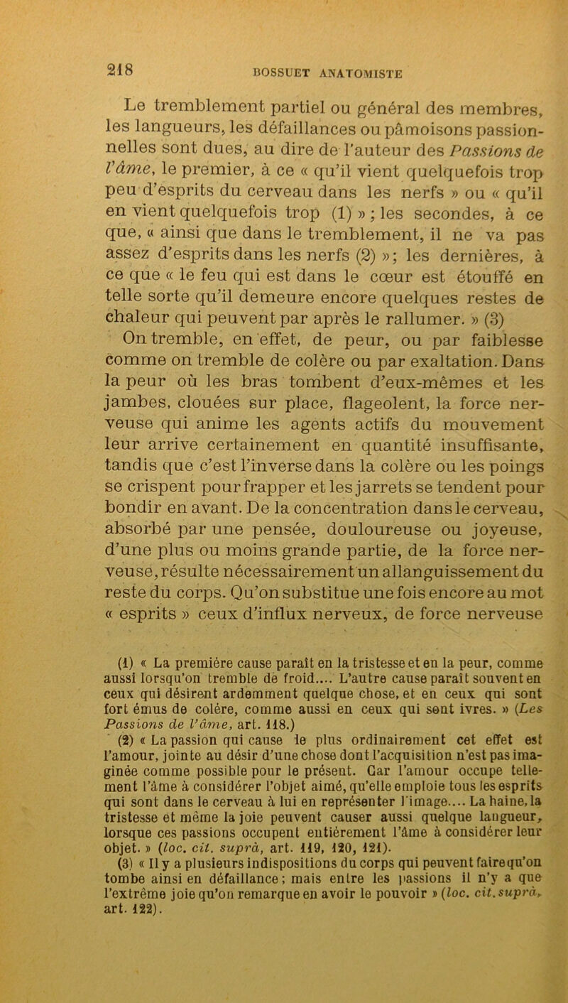 Le tremblement partiel ou général des membres, les langueurs, les défaillances ou pâmoisons passion- nelles sont dues, au dire de l’auteur des Passions de l'âme, le premier, à ce « qu’il vient quelquefois trop peu d’esprits du cerveau dans les nerfs » ou « qu’il en vient quelquefois trop (1) » ; les secondes, à ce que, « ainsi que dans le tremblement, il ne va pas assez d'esprits dans les nerfs (2) » ; les dernières, à ce que « le feu qui est dans le cœur est étouffé en telle sorte qu’il demeure encore quelques restes de chaleur qui peuvent par après le rallumer. » (3) On tremble, en effet, de peur, ou par faiblesse comme on tremble de colère ou par exaltation. Dans la peur où les bras tombent d’eux-mêmes et les jambes, clouées sur place, flageolent, la force ner- veuse qui anime les agents actifs du mouvement leur arrive certainement en quantité insuffisante, tandis que c’est l’inverse dans la colère ou les poings se crispent pour frapper et les j arrêts se tendent pour bondir en avant. De la concentration dans le cerveau, absorbé par une pensée, douloureuse ou joyeuse, d’une plus ou moins grande partie, de la force ner- veuse, résulte nécessairement un allanguissement du reste du corps. Qu’on substitue une fois encore au mot « esprits » ceux d’influx nerveux, de force nerveuse (1) « La première cause paraît en la tristesse et en la peur, comme aussi lorsqu’on tremble de froid.... L’autre cause paraît souvent en ceux qui désirent ardemment quelque chose, et en ceux qui sont fort émus de colère, comme aussi en ceux qui sent ivres. » {Les Passions de l’âme, art. 118.) (2) « La passion qui cause le plus ordinairement cet effet est l’amour, jointe au désir d’une chose dont l’acquisition n’est pas ima- ginée comme possible pour le présent. Car l’amour occupe telle- ment l’ame à considérer l’objet aimé, qu’elle emploie tous les esprits qui sont dans le cerveau à lui en représenter l image.... La haine, la tristesse et même la joie peuvent causer aussi quelque langueur, lorsque ces passions occupent entièrement l’âme à considérer leur objet. » (loc. cil. supra, art. 119, 120, 121). (3) « Il y a plusieurs indispositions du corps qui peuvent fairequ’on tombe ainsi en défaillance; mais entre les liassions il n’y a que l’extrême joie qu’on remarque en avoir le pouvoir » {loc. cit. supra, art. 122).
