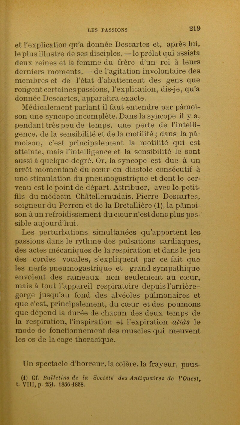 et l’explication qu’a donnée Descartes et, après lui, le plus illustre de ses disciples, — le prélat qui assista deux reines et la femme du frère d’un roi à leurs derniers moments, — de l’agitation involontaire des membres et de l’état d’abattement des gens que rongent certaines passions, l’explication, dis-je, qu’a donnée Descartes, apparaîtra exacte. Médicalement parlant il faut entendre par pâmoi- son une syncope incomplète. Dans la syncope il y a, pendant très peu de temps, une perte de l’intelli- gence, de la sensibilité et de la motilité ; dans la pâ- moison, c’est principalement la motilité qui est atteinte, mais l’intelligence et la sensibilité le sont aussi à quelque degré. Or, la syncope est due à un arrêt momentané du cœur en diastole consécutif à une stimulation du pneumogastrique et dont le cer- veau est le point de départ. Attribuer, avec le petit- fils du médecin Châtelleraudais, Pierre Descartes, seigneur du Perron et de la Bretallière (1), la pâmoi- son à un refroidissement du cœur n’est donc plus pos- sible aujourd’hui. Les perturbations simultanées qu’apportent les passions dans le rythme des pulsations cardiaques, des actes mécaniques de la respiration et dans le jeu des cordes vocales, s’expliquent par ce fait que les nerfs pneumogastrique et grand sympathique envoient des rameaux non seulement au cœur, mais à tout l’appareil respiratoire depuis l’arrière- gorge jusqu’au fond des alvéoles pulmonaires et que c’est, principalement, du cœur et des poumons que dépend la durée de chacun des deux temps de la respiration, l’inspiration et l’expiration aliàs le mode de fonctionnement des muscles qui meuvent les os de la cage thoracique. Un spectacle d’horreur, la colère, la frayeur, pous- (1) Cf. Bulletins de la Société des Antiquaires de l’Ouest, t. VIII, p. 251, 1856-1858.