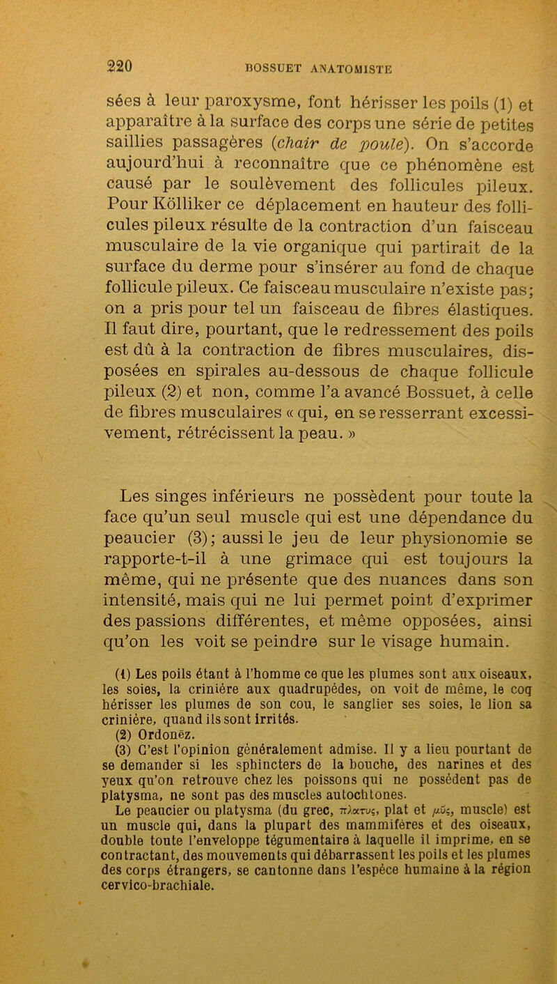 sées à leur paroxysme, font hérisser les poils (1) et apparaître à la surface des corps une série de petites saillies passagères {chair de poule). On s’accorde aujourd’hui à reconnaître que ce phénomène est causé par le soulèvement des follicules pileux. Pour Kôlliker ce déplacement en hauteur des folli- cules pileux résulte de la contraction d’un faisceau musculaire de la vie organique qui partirait de la surface du derme pour s’insérer au fond de chaque follicule pileux. Ce faisceau musculaire n’existe pas; on a pris pour tel un faisceau de fibres élastiques. Il faut dire, pourtant, que le redressement des poils est dû à la contraction de fibres musculaires, dis- posées en spirales au-dessous de chaque follicule pileux (2) et non, comme l’a avancé Bossuet, à celle de fibres musculaires « qui, en se resserrant excessi- vement, rétrécissent la peau. » Les singes inférieurs ne possèdent pour toute la face qu’un seul muscle qui est une dépendance du peaucier (3); aussi le jeu de leur physionomie se rapporte-t-il à une grimace qui est toujours la même, qui ne présente que des nuances dans son intensité, mais qui ne lui permet point d’exprimer des passions différentes, et même opposées, ainsi qu’on les voit se peindre sur le visage humain. (1) Les poils étant à l’homme ce que les plumes sont aux oiseaux, les soies, la crinière aux quadrupèdes, on voit de même, le coq hérisser les plumes de son cou, le sanglier ses soies, le lion sa crinière, quand ils sont irrités. (2) Ordonëz. (3) G’est l’opinion généralement admise. Il y a lieu pourtant de se demander si les sphincters de la bouche, des narines et des yeux qu’on retrouve chez les poissons qui ne possèdent pas de platysma, ne sont pas des muscles autochtones. Le peaucier ou platysma (du grec, tUoctuç, plat et //O;, muscle) est un muscle qui, dans la plupart des mammifères et des oiseaux, double toute l’enveloppe tégumentaire à laquelle il imprime, en se contractant, des mouvements qui débarrassent les poils et les plumes des corps étrangers, se cantonne dans l’espèce humaine à la région cervico-brachiale.