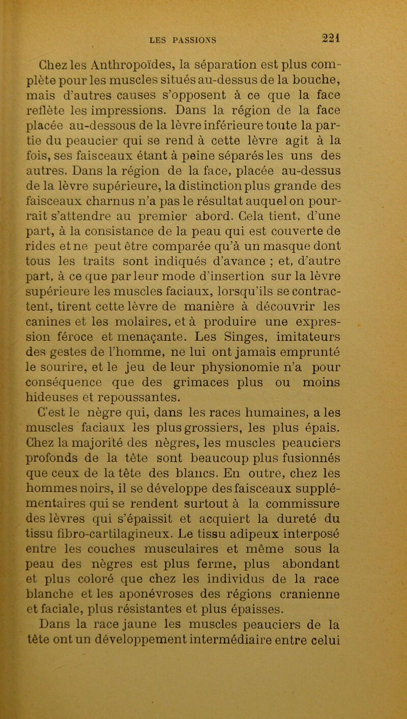 Chez les Anthropoïdes, la séparation est plus com- plète pour les muscles situés au-dessus de la bouche, mais d’autres causes s’opposent à ce que la face reflète les impressions. Dans la région de la face placée au-dessous de la lèvre inférieure toute la par- tie du peaucier qui se rend à cette lèvre agit à la fois, ses faisceaux étant à peine séparés les uns des autres. Dans la région de la face, placée au-dessus de la lèvre supérieure, la distinction plus grande des faisceaux charnus n’a pas le résultat auquel on pour- rait s’attendre au premier abord. Cela tient, d’une part, à la consistance de la peau qui est couverte de rides et ne peut être comparée qu’à un masque dont tous les traits sont indiqués d’avance ; et, d’autre part, à ce que parleur mode d'insertion sur la lèvre supérieure les muscles faciaux, lorsqu’ils se contrac- tent, tirent cette lèvre de manière à découvrir les canines et les molaires, et à produire une expres- sion féroce et menaçante. Les Singes, imitateurs des gestes de l’homme, ne lui ont jamais emprunté le sourire, et le jeu de leur physionomie n’a pour conséquence que des grimaces plus ou moins hideuses et repoussantes. C’est le nègre qui, dans les races humaines, a les muscles faciaux les plus grossiers, les plus épais. Chez la majorité des nègres, les muscles peauciers profonds de la tête sont beaucoup plus fusionnés que ceux de la tête des blancs. En outre, chez les hommes noirs, il se développe des faisceaux supplé- mentaires qui se rendent surtout à la commissure des lèvres qui s’épaissit et acquiert la dureté du tissu fibro-cartilagineux. Le tissu adipeux interposé entre les couches musculaires et même sous la peau des nègres est plus ferme, plus abondant et plus coloré que chez les individus de la race blanche et les aponévroses des régions crânienne et faciale, plus résistantes et plus épaisses. Dans la race jaune les muscles peauciers de la tête ont un développement intermédiaire entre celui
