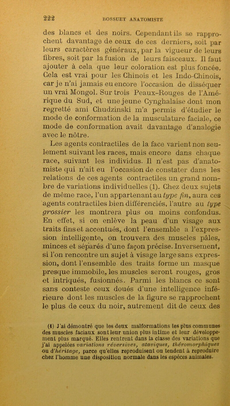 des blancs et des noirs. Cependant ils se rappro- chent davantage de ceux de ces derniers, soit par leurs caractères généraux, par la vigueur de leurs fibres, soit par la fusion de leurs faisceaux. Il faut ajouter à cela que leur coloration est plus foncée. Cela est vrai pour les Chinois et les Indo-Chinois, car je n’ai jamais eu encore l’occasion de disséquer un vrai Mongol. Sur trois Peaux-Rouges de l’Amé- rique du Sud, et une jeune Cynghalaise dont mon regretté ami Chudzinski m’a permis d’étudier le mode de conformation de la musculature faciale, ce mode de conformation avait davantage d’analogie avec le nôtre. Les agents contractiles de la face varient non seu- lement suivant les races, mais encore dans chaque race, suivant les individus. Il n’est pas d’anato- miste qui n’ait eu l’occasion de constater dans les relations de ces agents contractiles un grand nom- bre de variations individuelles (1). Chez deux sujets de même race, l’un appartenant au type fin, aura ces agents contractiles bien différenciés, l’autre au type grossier les montrera plus ou moins confondus. En effet, si on enlève la peau d’un visage aux traits fins et accentués, dont l’ensemble a l’expres- sion intelligente, on trouvera des muscles pâles, minces et séparés d’une façon précise. Inversement, si l’on rencontre un sujet à visage large sans expres- sion, dont l’ensemble des traits forme un masque presque immobile., les muscles seront rouges, gros et intriqués, fusionnés. Parmi les blancs ce sont sans conteste ceux doués d’une intelligence infé- rieure dont les muscles de la figure se rapprochent le plus de ceux du noir, autrement dit de ceux des (i) J’ai démontré que les deux malformations les plus communes des muscles faciaux sont leur union plus intime et leur développe- ment plus marqué. Elles rentrent dans la classe des variations que j’ai appelées variations réversives, ataviques, théromorphiques ou d’héritage, parce qu’elles reproduisent ou tendent à reproduire chez l'homme une disposition normale dans les espèces animales.