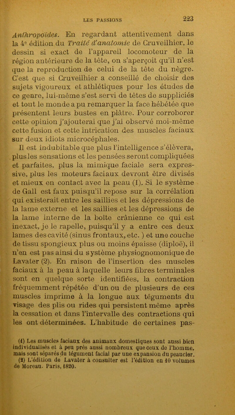 Anthropoïdes. En regardant attentivement dans la 4e édition du Traité d'anatomie de Cruveilhier, le dessin si exact de l’appareil locomoteur de la région antérieure de la tête, on s’aperçoit qu’il n’est que la reproduction de celui de la tête du nègre. C’est que si Cruveilhier a conseillé de choisir des sujets vigoureux et athlétiques pour les études de ce genre, lui-même s’est servi de têtes de suppliciés et tout le monde a pu remarquer la face hébétée que présentent leurs bustes en plâtre. Pour corroborer cette opinion j’ajouterai que j’ai observé moi-même cette fusion et cette intrication des muscles faciaux sur deux idiots microcéphales. Il est indubitable que plus l’intelligence s’élèvera, . plus les sensations et les pensées seront compliquées et parfaites, plus la mimique faciale sera expres- sive, plus les moteurs faciaux devront être divisés et mieux en contact avec la peau (1). Si le système de Gall est faux puisqu’il repose sur la corrélation qui existerait entre les saillies et les dépressions de la lame externe et les saillies et les dépressions de la lame interne de la boîte crânienne ce qui est inexact, je le rapelle, puisqu’il y a entre ces deux lames des cavité (sinus frontaux, etc. ) et une couche de tissu spongieux plus ou moins épaisse (diploë), il n’en est pas ainsi du système physiognomonique de Lavater (2). En raison de l’insertion des muscles faciaux à la peau à laquelle leurs fibres terminales sont en quelque sorte identifiées, la contraction fréquemment répétée d’un ou de plusieurs de ces muscles imprime à la longue aux téguments du visage des plis ou rides qui persistent même après la cessation et dans l’intervalle des contractions qui les ont déterminées. L’habitude de certaines pas- (1) Les muscles faciaux des animaux domestiques sont aussi bien individualisés et à peu prés aussi nombreux que ceux de l’homme, mais sont séparés du tégument facial par une expansion du peaucier. (2) L’édition de Lavater à consulter est l'édition en 10 volumes de Moreau. Paris, 1820.