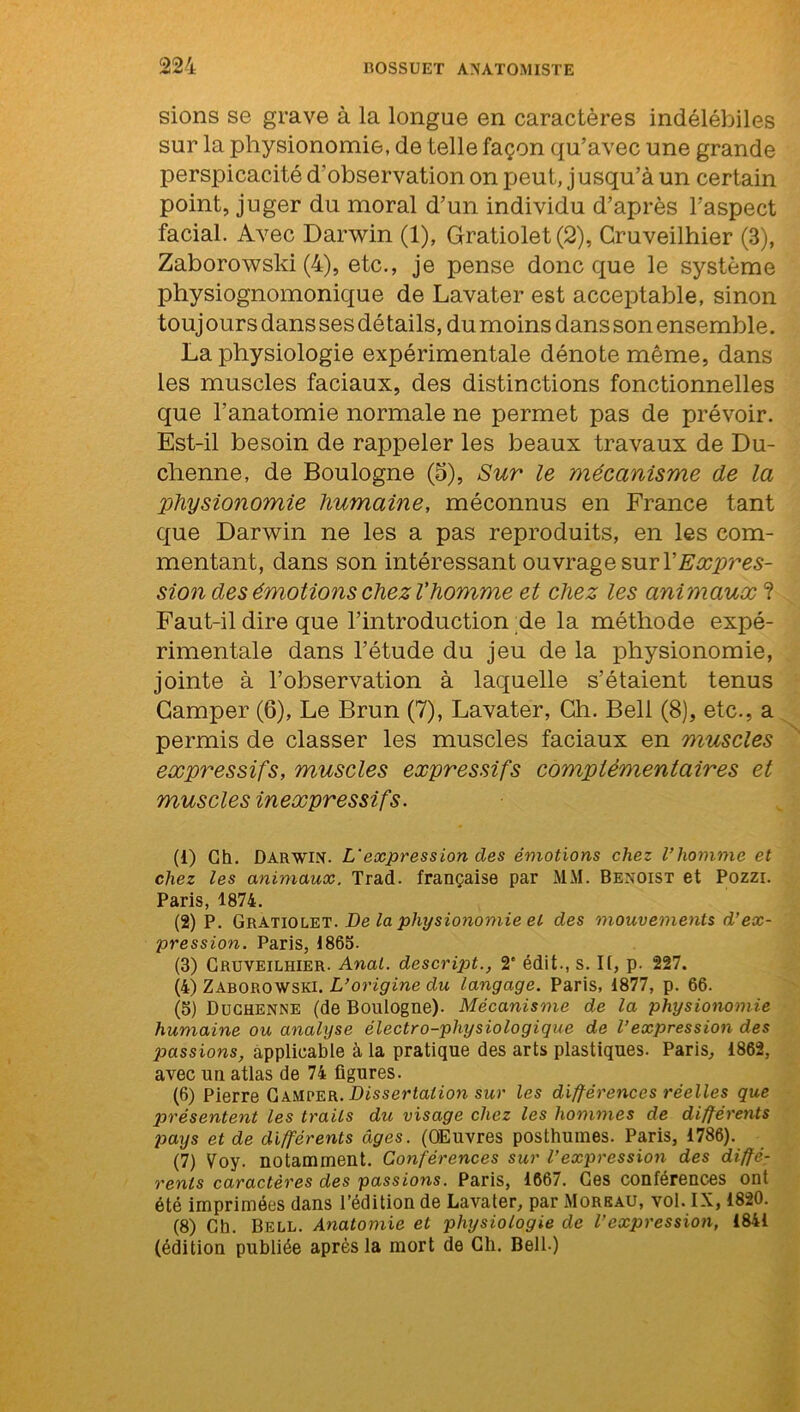 sions se grave à la longue en caractères indélébiles sur la physionomie, de telle façon qu’avec une grande perspicacité d’observation on peut, j usqu’à un certain point, juger du moral d’un individu d’après l’aspect facial. Avec Darwin (1), Gratiolet(2), Gruveilhier (3), Zaborowski (4), etc., je pense donc que le système physiognomonique de Lavater est acceptable, sinon touj ours dans ses détails, du moins dans son ensemble. La physiologie expérimentale dénote même, dans les muscles faciaux, des distinctions fonctionnelles que l’anatomie normale ne permet pas de prévoir. Est-il besoin de rappeler les beaux travaux de Du- chenne, de Boulogne (5), Sur le mécanisme de la physionomie humaine, méconnus en France tant que Darwin ne les a pas reproduits, en les com- mentant, dans son intéressant ouvrage sur Y Expres- sion des émotions chez l’homme et chez les animaux ? Faut-il dire que l’introduction de la méthode expé- rimentale dans l’étude du jeu de la physionomie, jointe à l’observation à laquelle s’étaient tenus Camper (6), Le Brun (7), Lavater, Ch. Bell (8), etc., a permis de classer les muscles faciaux en muscles expressifs, muscles expressifs complémentaires et muscles inexpressifs. (1) Ch. Darwin. L'expression des émotions chez l’homme et chez les animaux. Trad. française par MM. Benoist et Pozzi. Paris, 1874. (2) P. Gratiolet. De la physionomie et des mouvements d’ex- pression. Paris, 1865. (3) Cruveilhier. Anal, descript., 2' édit., s. Il, p. 227. (4) Zaborowski. L’origine du langage. Paris, 1877, p. 66. (5) Duchenne (de Boulogne). Mécanisme de la physionomie humaine ou analyse électro-physiologique de l’expression des passions, applicable à la pratique des arts plastiques. Paris, 1862, avec un atlas de 74 figures. (6) Pierre Camper. Dissertation sur les différences réelles que présentent les traits du visage chez les hommes de différents pays et de différents âges. (OEuvres posthumes. Paris, 1786). (7) Voy. notamment. Conférences sur l’expression des diffé- rents caractères des passions. Paris, 1667. Ces conférences ont été imprimées dans l’édition de Lavater, par Moreau, vol. IX, 1820. (8) Ch. Bell. Anatomie et physiologie de l’expression, 1841 (édition publiée après la mort de Ch. Bell.)