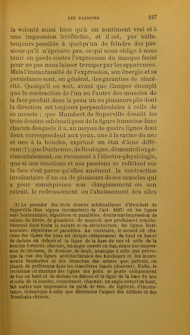 la volonté aussi bien qu'à un sentiment vrai et à une impression irréfléchie, et il est, par suite, toujours possible à quelqu’un de feindre des pas- sions qu’il n’éprouve pas, ce qui nous oblige à nous tenir en garde contre l’expression du masque facial pour ne pas nous laisser tromper par les apparences. Mais l’instantanéité de l’expression, son énergie et sa persistance sont, en général, des garanties de sincé- rité. Quoiqu’il en soit, avant que Camper énonçât que la contraction de l’un ou l’autre des muscles de la face produit dans la peau un ou plusieurs plis dont la direction est toujours perpendiculaire à celle de ce muscle ; que Humbert de Superville donnât les trois dessins schématiques de la figure humaine dans chacun desquels il a, au moyen de quatre lignes dont deux correspondent aux yeux, une à la racine du nez et une à la bouche, exprimé un état d’âme diffé- rent(l);queDuchenne,deBoulogne,démontrâtexpé- rimentalement, en recourant à l’électro-physiologie, que si nos émotions et nos passions se reflètent sur la face c’est parce qu’elles amènent la contraction involontaire d’un ou de plusieurs de ses muscles qui a pour conséquence son élargissement ou son retrait, le redressement ou l’abaissement des ailes (i) Le premier des trois dessins schématiques d’Humbert de Superville (Des signes inconscients de l’art. 1827) où les lignes sont horizontales, régulières et parallèles, donne une impression de calme, de durée, de grandeur, de majesté, que produisent sembla- blement dans toute la nature et en architecture, les lignes hori- zontales, régulières et parallèles. Au contraire, le second où cha- cune des lignes des yeux est dirigée obliquement de haut en bas et de dedans en dehors et la ligne de la base du nez et celle de la bouche forment, chacune, un angle ouvert en bas, cause une impres- sion de tristesse, de douleur, de deuil, analogue à celle que provo- que la vue des lignes architecturales des tombeaux et des monu- ments funéraires et des branches des arbres que, partout, on plante de préférence dans les cimetières (saule pleureur). Enfin, le troisième où chacune des lignes des yeux se porte obliquement de bas en haut et de dedans en dehors et la ligne de la base du nez et celle de la bouche, constituent, chacune, un angle ouvert en haut, fait naître une impression de gaité, de rire, de légèreté, d’incons- tance, indentique à celle que détermine l’aspect des édifices et des Boudhahs chinois.