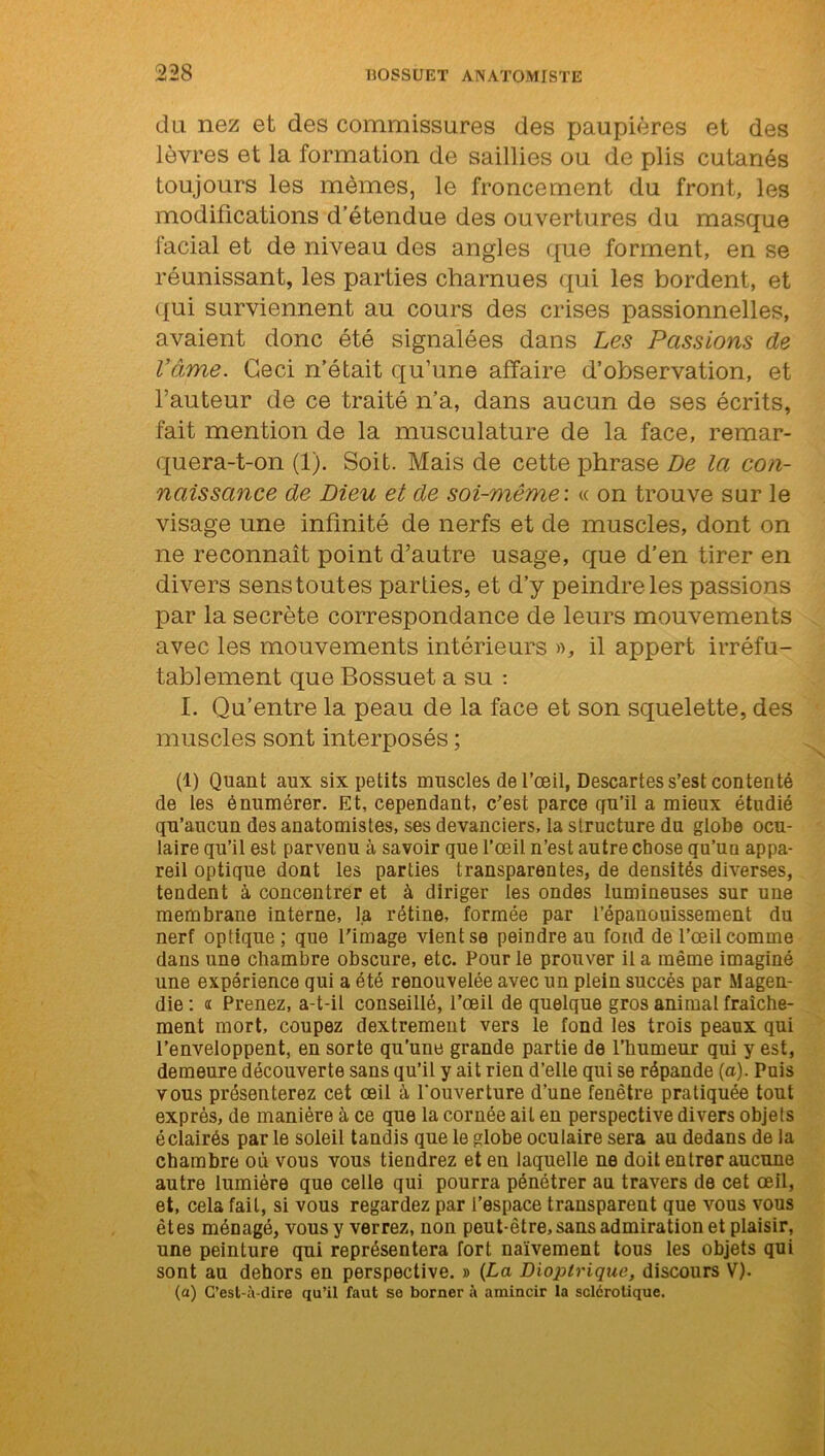 du nez et des commissures des paupières et des lèvres et la formation de saillies ou de plis cutanés toujours les mêmes, le froncement du front, les modifications d’étendue des ouvertures du masque facial et de niveau des angles que forment, en se réunissant, les parties charnues qui les bordent, et qui surviennent au cours des crises passionnelles, avaient donc été signalées dans Les Passions de l’âme. Ceci n’était qu’une affaire d’observation, et l’auteur de ce traité n’a, dans aucun de ses écrits, fait mention de la musculature de la face, remar- quera-t-on (1). Soit. Mais de cette phrase De la con- naissance de Dieu et de soi-même: « on trouve sur le visage une infinité de nerfs et de muscles, dont on ne reconnaît point d’autre usage, que d’en tirer en divers senstoutes parties, et d’y peindre les passions par la secrète correspondance de leurs mouvements avec les mouvements intérieurs », il appert irréfu- tablement que Bossuet a su : I. Qu’entre la peau de la face et son squelette, des muscles sont interposés ; (1) Quant aux six petits muscles de l’œil, Descartes s’est contenté de les énumérer. Et, cependant, c'est parce cju’il a mieux étudié qu’aucun des anatomistes, ses devanciers, la structure du globe ocu- laire qu’il est parvenu à savoir que l’œil n’est autre chose qu’un appa- reil optique dont les parties transparentes, de densités diverses, tendent à concentrer et à diriger les ondes lumineuses sur une membrane interne, fa rétine, formée par l’épanouissement du nerf optique; que l'image vient se peindre au fond de l’œil comme dans une chambre obscure, etc. Pour le prouver il a même imaginé une expérience qui a été renouvelée avec un plein succès par Magen- die: <r Prenez, a-t-il conseillé, l’œil de quelque gros animal fraîche- ment mort, coupez dextrement vers le fond les trois peaux qui l’enveloppent, en sorte qu’une grande partie de l’humeur qui y est, demeure découverte sans qu’il y ait rien d’elle qui se répande (a). Puis vous présenterez cet œil à l'ouverture d’une fenêtre pratiquée tout exprès, de manière à ce que la cornée ait en perspective divers objets éclairés par le soleil tandis que le globe oculaire sera au dedans de la chambre où vous vous tiendrez et en laquelle ne doit entrer aucune autre lumière que celle qui pourra pénétrer au travers de cet œil, et, cela fait, si vous regardez par l’espace transparent que vous vous êtes ménagé, vous y verrez, non peut-être, sans admiration et plaisir, une peinture qui représentera fort naïvement tous les objets qui sont au dehors en perspective. » (La Dioplrique, discours V). (a) C’est-à-dire qu’il faut se borner à amincir la sclérotique.