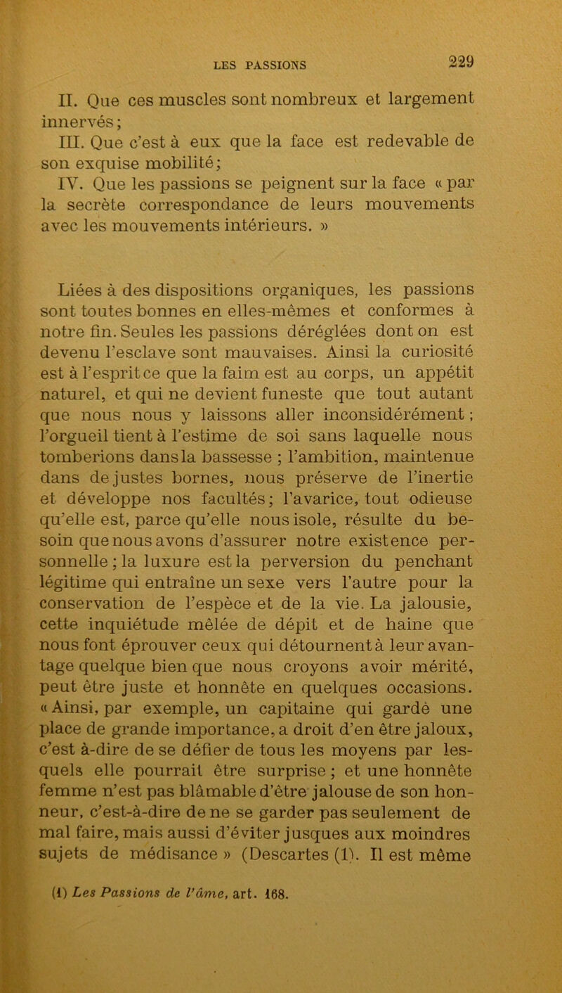 II. Que ces muscles sont nombreux et largement innervés ; III. Que c’est à eux que la face est redevable de son exquise mobilité; IV. Que les passions se peignent sur la face « par la secrète correspondance de leurs mouvements avec les mouvements intérieurs. » Liées à des dispositions organiques, les passions sont toutes bonnes en elles-mêmes et conformes à notre fin. Seules les passions déréglées dont on est devenu l’esclave sont mauvaises. Ainsi la curiosité est à l'esprit ce que la faim est au corps, un appétit naturel, et qui ne devient funeste que tout autant que nous nous y laissons aller inconsidérément ; l’orgueil tient à l’estime de soi sans laquelle nous tomberions dans la bassesse ; l’ambition, maintenue dans de justes bornes, nous préserve de l’inertie et développe nos facultés; l’avarice, tout odieuse qu’elle est, parce qu’elle nous isole, résulte du be- soin que nous avons d’assurer notre existence per- sonnelle ; la luxure est la perversion du penchant légitime qui entraîne un sexe vers l’autre pour la conservation de l’espèce et de la vie. La jalousie, cette inquiétude mêlée de dépit et de haine que nous font éprouver ceux qui détournent à leur avan- tage quelque bien que nous croyons avoir mérité, peut être juste et honnête en quelques occasions. « Ainsi, par exemple, un capitaine qui gardé une place de grande importances droit d’en être jaloux, c’est à-dire de se défier de tous les moyens par les- quels elle pourrait être surprise ; et une honnête femme n’est pas blâmable d’être jalouse de son hon- neur, c’est-à-dire de ne se garder pas seulement de mal faire, mais aussi d’éviter jusques aux moindres sujets de médisance » (Descartes (1). Il est même (O Les Passions de l’âme, art. 168.
