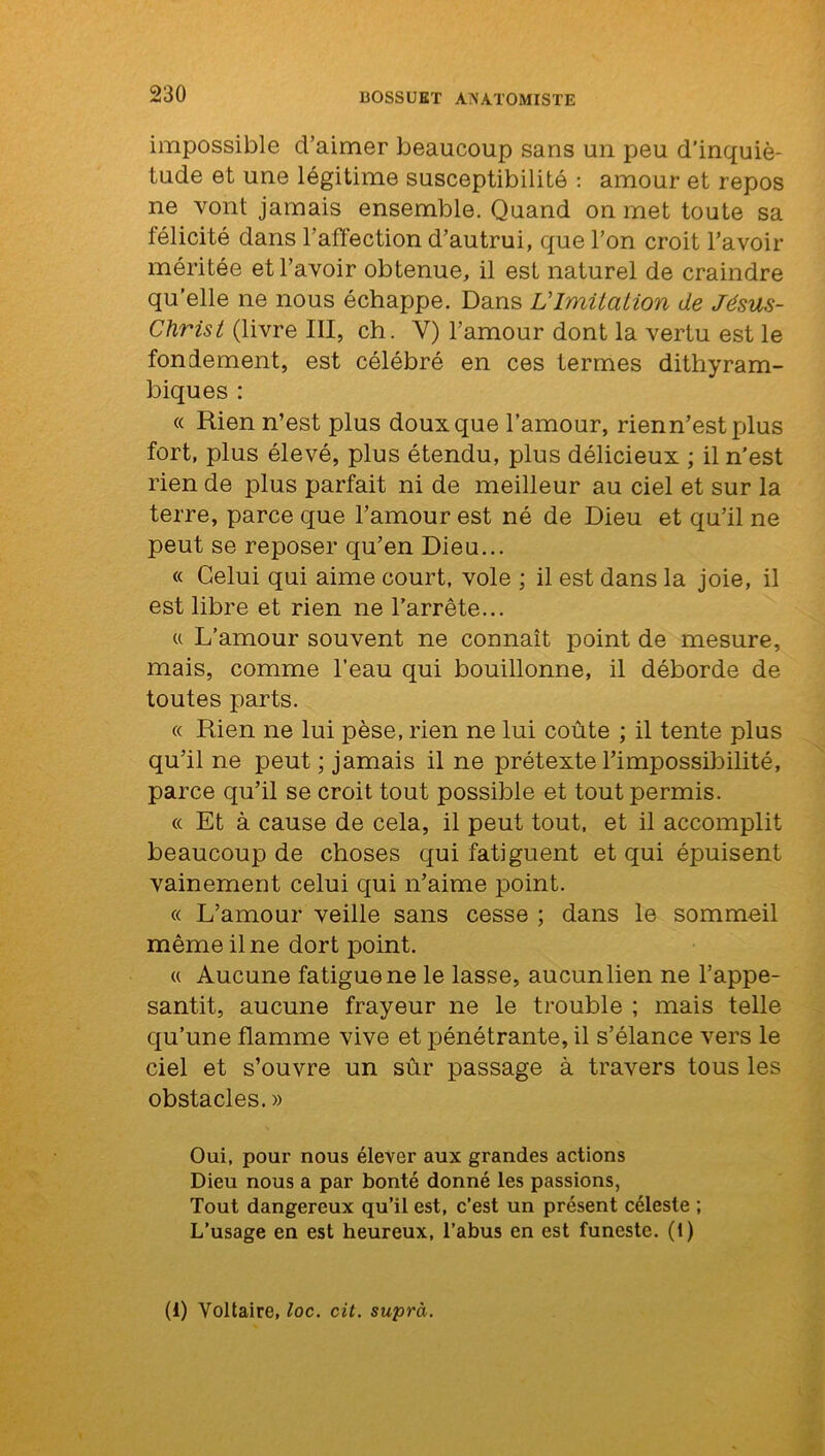 impossible d’aimer beaucoup sans un peu d’inquié- tude et une légitime susceptibilité : amour et repos ne vont jamais ensemble. Quand on met toute sa félicité dans l’affection d’autrui, que l’on croit l’avoir méritée et l’avoir obtenue, il est naturel de craindre qu’elle ne nous échappe. Dans L'Imitation de Jésus- Christ (livre III, ch. Y) l’amour dont la vertu est le fondement, est célébré en ces termes dithyram- biques : « Rien n’est plus doux que l’amour, rienn’estplus fort, plus élevé, plus étendu, plus délicieux ; il n’est rien de plus parfait ni de meilleur au ciel et sur la terre, parce que l’amour est né de Dieu et qu’il ne peut se reposer qu’en Dieu... « Celui qui aime court, vole ; il est dans la joie, il est libre et rien ne l’arrête... u L’amour souvent ne connaît point de mesure, mais, comme l’eau qui bouillonne, il déborde de toutes parts. « Rien ne lui pèse, rien ne lui coûte ; il tente plus qu’il ne peut ; jamais il ne prétexte l’impossibilité, parce qu’il se croit tout possible et tout permis. « Et à cause de cela, il peut tout, et il accomplit beaucoup de choses qui fatiguent et qui épuisent vainement celui qui n’aime point. « L’amour veille sans cesse ; dans le sommeil même il ne dort point. « Aucune fatigue ne le lasse, aucunlien ne l’appe- santit, aucune frayeur ne le trouble ; mais telle qu’une flamme vive et pénétrante, il s’élance vers le ciel et s’ouvre un sûr passage à travers tous les obstacles. » Oui, pour nous élever aux grandes actions Dieu nous a par bonté donné les passions, Tout dangereux qu’il est, c’est un présent céleste ; L’usage en est heureux, l’abus en est funeste. (1) (i) Voltaire, loc. cit. suprà.