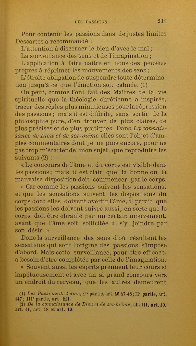Pour contenir les passions dans de justes limites Descartes a recommandé : L’attention à discerner le bien d’avec le mal ; La surveillance des sens et de l’imagination ; L’application à faire naître en nous des pensées propres à réprimer les mouvements des sens ; L’étroite obligation de suspendre toute détermina- tion jusqu’à ce que l’émotion soit calmée. (1) On peut, comme l’ont fait des Maîtres de la vie spirituelle que la théologie chrétienne a inspirés, tracer des règles plus minutieusespour la répression des passions ; mais il est difficile, sans sortir de la philosophie pure, d’en trouver de plus claires, de plus précises et de plus pratiques. Dans La connais- sance de Dieu et de soi-même elles sont l’objet d’am- ples commentaires dont je ne puis encore, pour ne pas trop m’écarter de mon sujet, que reproduire les suivants (2) : « Le concours de l’âme et du corps est visible dans les passions; mais il est clair que la bonne ou la mauvaise disposition doit commencer par le corps. « Car comme les passions suivent les sensations, et que les sensations suivent les dispositions du corps dont elles doivent avertir l’âme, il paraît que les passions les doivent suivre aussi; en sorte que le corps doit être ébranlé par un certain mouvement, avant que l’âme soit sollicitée à s’y joindre par son désir. » Donc la surveillance des sens d’où résultent les sensations qui sont l’origine des passions s’impose d’abord. Mais cette surveillance, pour être efficace, a besoin d’être complétée par celle de l’imagination. « Souvent aussi les esprits prennent leur cours si impétueusement et avec un si grand concours vers un endroit du cerveau, que les autres demeurent (1) Les Passions de l’âme, partie, art. 46-47-48; II* partie, art. 147; III* partie, art. 211. (2) De la connaissance de Dieu et de soi-même, ch. III, art. 10, art. H, art. 18 et art. 19.