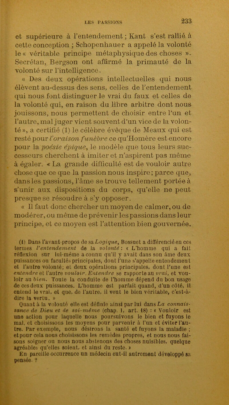 23a et supérieure à l’entendement ; Kant s’est rallié à cette conception ; Schopenhauer a appelé la volonté le« véritable principe métaphysique des choses ». Secrétan, Bergson ont affirmé la primauté de la volonté sur l'intelligence. « Des deux opérations intellectuelles qui nous élèvent au-dessus des sens, celles de l’entendement qui nous font distinguer le vrai du faux et celles de la volonté qui, en raison du libre arbitre dont nous jouissons, nous permettent de choisir entre l’un et l’autre, mal juger vient souvent d’un vice de la volon- té», a certifié (1) le célèbre évêque de Meaux qui est resté pour Voraison f unèbre ce qu’Homère est encore pour la 'poésie épique, le modèle que tous leurs suc- cesseurs cherchent à imiter et n’aspirent pas même à égaler. « La grande difficulté est de vouloir autre chose que ce que la passion nous inspire; parce que, dans les passions, l’âme se trouve tellement portée à s’unir aux dispositions du corps, qu’elle ne peut presque se résoudre à s’y opposer. « Il faut donc chercher un moyen de calmer, ou de modérer, ou même de prévenir les passions dans leur principe, et ce moyen est l’attention bien gouvernée. (1) Dans l’avant-propos de sa Logique, Bossuet a différencié en ces ternies Ventendement de la volonté : « L’homme qui a fait réflexion sur lui-même a connu qu’il y avait dans son âme deux puissances ou facultés principales, dont l’une s’appelle entendement et l’autre volonté; et deux opérations principales, dont l’une est entendre et l’autre vouloir. Entendre se rapporte au vrai, et vou- loir au bien. Toute la conduite de l’homme dépend du bon usage de ces deux puissances. L’homme est parfait quand, d’un côté, il entend le vrai, et que, de l’autre, il veut le bien véritable, c’est-à- dire la vertu. » Quant à la volonté elle est définie ainsi par lui dans La connais- sance de Dieu et de soi-même (chap. 1, art. 18) : « Vouloir est une action pour laquelle nous poursuivons le bien et fuyons le mal, et choisissons les moyens pour parvenir à l’un et éviter l’au- tre. Par exemple, nous désirons la santé et fuyons la maladie ; et pour cela nous choisissons les remèdes propres, et nous nous fai- sons soigner ou nous nous abstenons des choses nuisibles, quelque agréables qu’elles soient, et ainsi du reste. » En pareille occurrence un médecin eut-il autrement développé sa pensée. ?