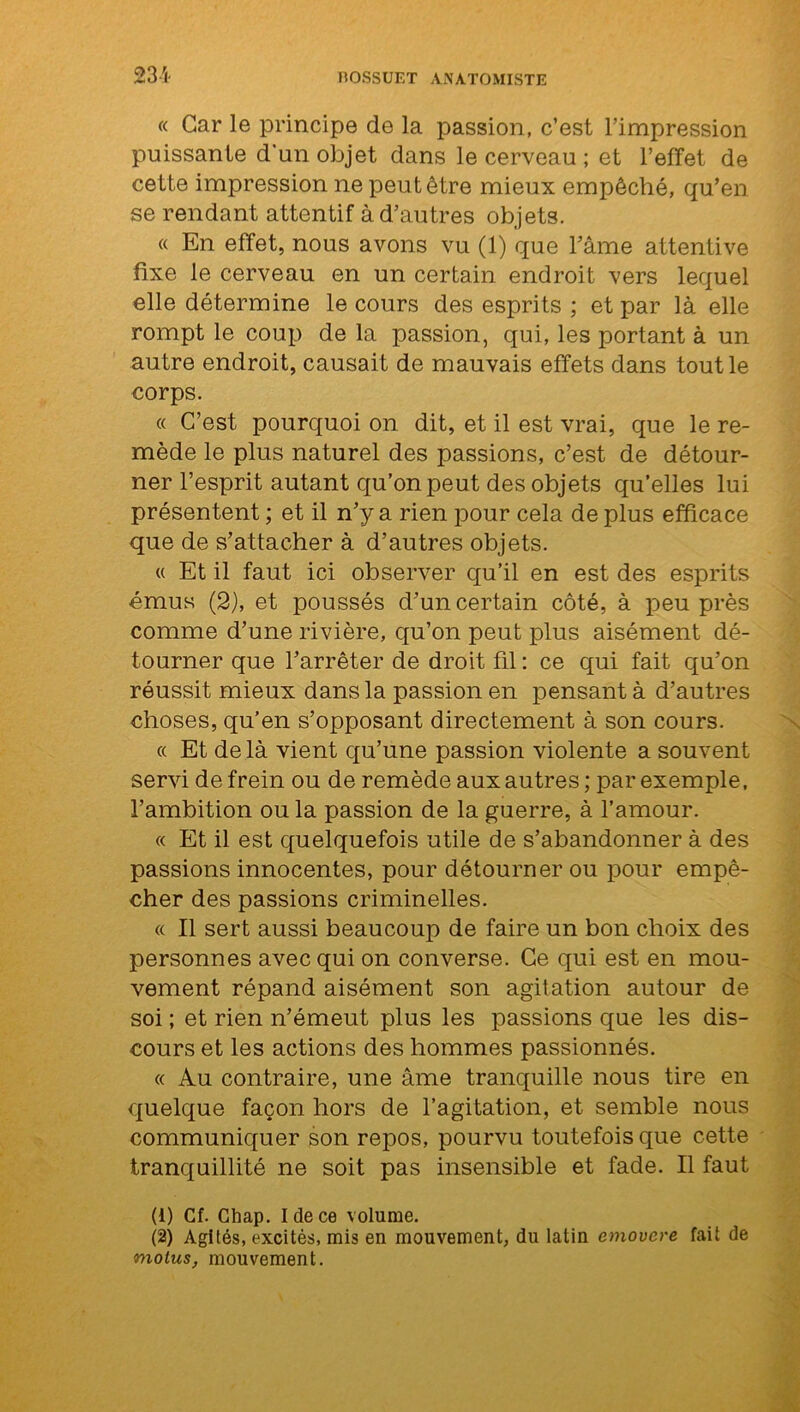 « Car le principe de la passion, c’est l’impression puissante d'un objet dans le cerveau ; et l’effet de cette impression ne peut être mieux empêché, qu’en se rendant attentif à d’autres objets. « En effet, nous avons vu (1) que l’âme attentive fixe le cerveau en un certain endroit vers lequel elle détermine le cours des esprits ; et par là elle rompt le coup de la passion, qui, les portant à un autre endroit, causait de mauvais effets dans tout le corps. « C’est pourquoi on dit, et il est vrai, que le re- mède le plus naturel des passions, c’est de détour- ner l’esprit autant qu’on peut des objets qu’elles lui présentent ; et il n’y a rien pour cela de plus efficace que de s’attacher à d’autres objets. « Et il faut ici observer qu’il en est des esprits émus (2), et poussés d’un certain côté, à peu près comme d’une rivière, qu’on peut plus aisément dé- tourner que l’arrêter de droit fil : ce qui fait qu’on réussit mieux dans la passion en pensant à d’autres choses, qu’en s’opposant directement à son cours. « Et de là vient qu’une passion violente a souvent servi de frein ou de remède aux autres ; par exemple, l’ambition ou la passion de la guerre, à l’amour. « Et il est quelquefois utile de s’abandonner à des passions innocentes, pour détourner ou pour empê- cher des passions criminelles. « Il sert aussi beaucoup de faire un bon choix des personnes avec qui on converse. Ce qui est en mou- vement répand aisément son agitation autour de soi ; et rien n’émeut plus les passions que les dis- cours et les actions des hommes passionnés. « Au contraire, une âme tranquille nous tire en quelque façon hors de l’agitation, et semble nous communiquer son repos, pourvu toutefois que cette tranquillité ne soit pas insensible et fade. Il faut (1) Cf. Chap. Idece volume. (2) Agités, excités, mis en mouvement, du latin emovere fait de motus, mouvement.