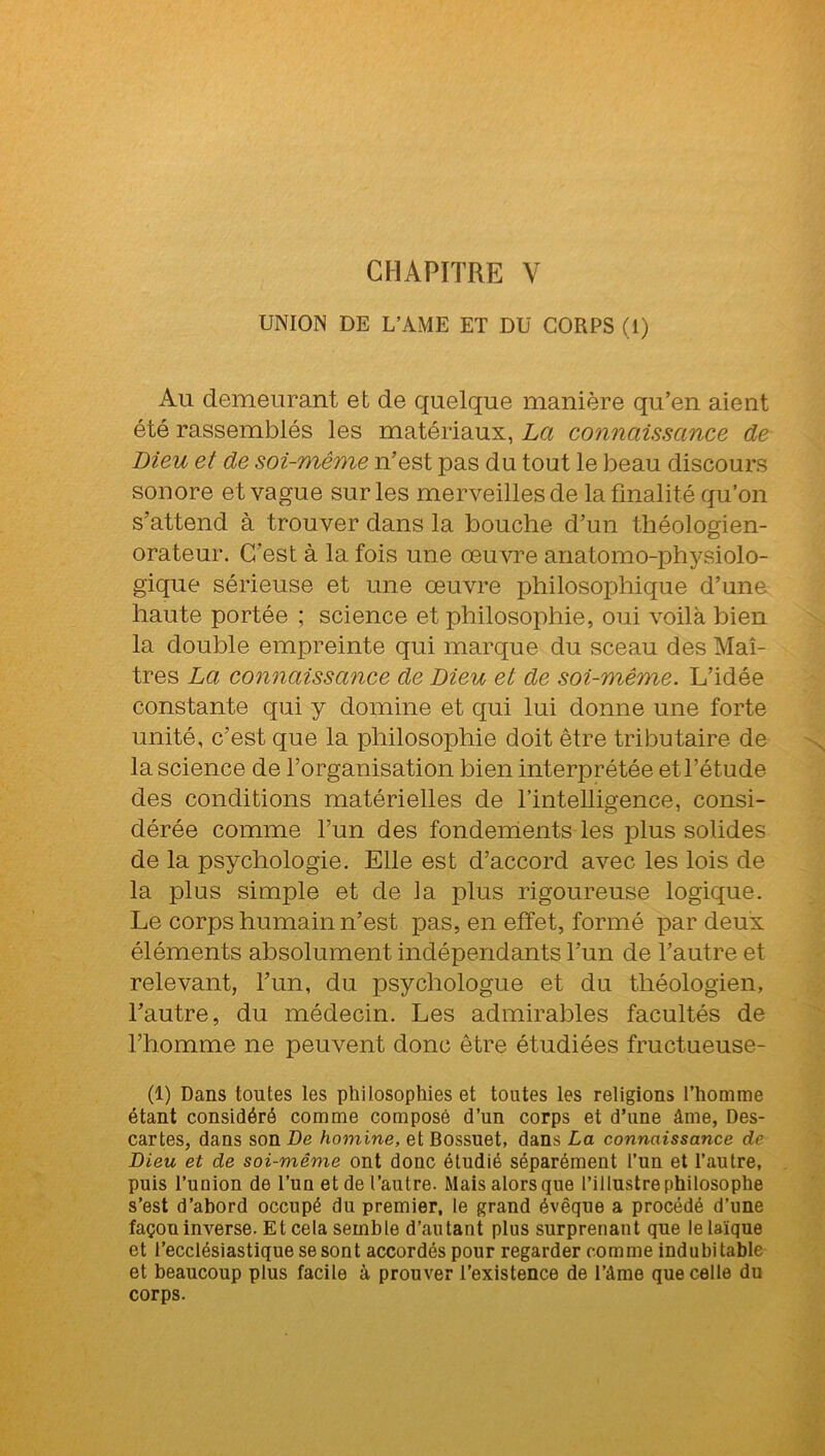 CHAPITRE V UNION DE L’AME ET DU CORPS (1) Au demeurant et de quelque manière qu’en aient été rassemblés les matériaux, La connaissance de Dieu et de soi-même n’est pas du tout le beau discours sonore et vague sur les merveilles de la finalité qu’on s’attend à trouver dans la bouche d’un théologien- orateur. C’est à la fois une œuvre anatomo-physiolo- gique sérieuse et une œuvre philosophique d’une haute portée ; science et philosophie, oui voilà bien la double empreinte qui marque du sceau des Maî- tres La connaissance de Dieu et de soi-même. L’idée constante qui y domine et qui lui donne une forte unité, c’est que la philosophie doit être tributaire de la science de l’organisation bien interprétée et l’étude des conditions matérielles de l’intelligence, consi- dérée comme l’un des fondements les plus solides de la psychologie. Elle est d’accord avec les lois de la plus simple et de ia plus rigoureuse logique. Le corps humain n’est pas, en effet, formé par deux éléments absolument indépendants l’un de l’autre et relevant, l’un, du psychologue et du théologien, l’autre, du médecin. Les admirables facultés de l’homme ne peuvent donc être étudiées fructueuse- (1) Dans tontes les philosophies et toutes les religions l’homme étant considéré comme composé d’un corps et d’une âme, Des- cartes, dans son De homine, et Bossuet, dans La connaissance de Dieu et de soi-même ont donc étudié séparément l’un et l’autre, puis l’union de l’un et de l’autre. Mais alors que l’illustre philosophe s’est d’abord occupé du premier, le grand évêque a procédé d’une façon inverse. Et cela semble d’autant plus surprenant que le laïque et l’ecclésiastique se sont accordés pour regarder comme indubitable et beaucoup plus facile à prouver l’existence de l’âme que celle du corps.