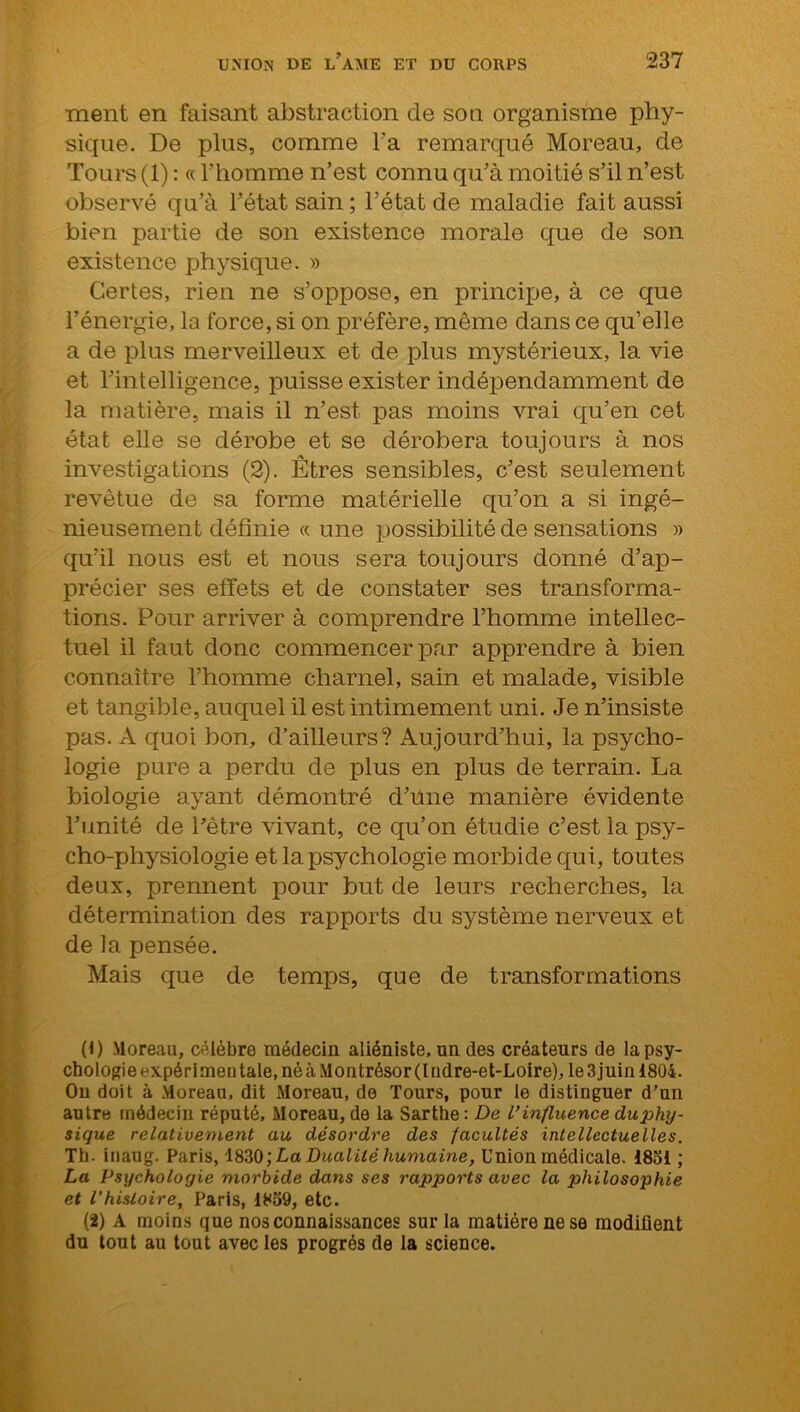 ment en faisant abstraction de son organisme phy- sique. De plus, comme l'a remarqué Moreau, de Tours (1) : « l'homme n’est connu qu’à moitié s’il n’est observé qu’à l’état sain ; l’état de maladie fait aussi bien partie de son existence morale que de son existence physique. » Certes, rien ne s’oppose, en principe, à ce que l’énergie, la force, si on préfère, même dans ce qu’elle a de plus merveilleux et de plus mystérieux, la vie et l’intelligence, puisse exister indépendamment de la matière, mais il n’est pas moins vrai qu’en cet état elle se dérobe et se dérobera toujours à nos investigations (2). Êtres sensibles, c’est seulement revêtue de sa forme matérielle qu’on a si ingé- nieusement définie « une possibilité de sensations » qu’il nous est et nous sera toujours donné d’ap- précier ses effets et de constater ses transforma- tions. Pour arriver à comprendre l’homme intellec- tuel il faut donc commencer par apprendre à bien connaître l’homme charnel, sain et malade, visible et tangible, auquel il est intimement uni. Je n’insiste pas. A quoi bon, d’ailleurs? Aujourd’hui, la psycho- logie pure a perdu de plus en plus de terrain. La biologie ayant démontré d’une manière évidente l’unité de l’être vivant, ce qu’on étudie c’est la psy- cho-physiologie et la psychologie morbide qui, toutes deux, premient pour but de leurs recherches, la détermination des rapports du système nerveux et de la pensée. Mais que de temps, que de transformations (1) Moreau, célèbre médecin aliéniste, un des créateurs de la psy- chologie expérimentale, né à Montrésor (Indre-et-Loire), le 3 juin 1804. Ou doit à Moreau, dit Moreau, de Tours, pour le distinguer d’un autre médecin réputé. Moreau, de la Sarthe: De l’influence duphy- sique relativement au désordre des facultés intellectuelles. Th. inaug. Paris, 1830 ; La Dualité humaine, Union médicale. 1851 ; La Psychologie morbide dans ses rapports avec la philosophie et l'histoire, Paris, 1859, etc. (2) A moins que nos connaissances sur la matière ne se modifient du tout au tout avec les progrès de la science.