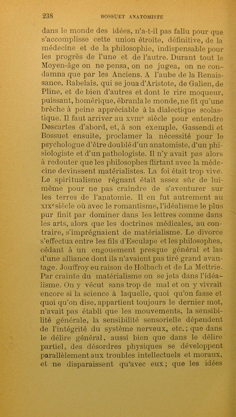 dans le monde des idées, n’a-t-il pas fallu pour que s’accomplisse cette union étroite, définitive, de la médecine et de la philosophie, indispensable pour les progrès de l’une et de l’autre. Durant tout le Moyen-âge on ne pensa, on ne jugea, on ne con- damna que par les Anciens. A l’aube de la Renais- sance, Rabelais, qui se joua d’Aristote, de Galien.de Pline, et de bien d’autres et dont le rire moqueur, puissant, homérique, ébranla le monde, ne fit qu’une brèche à peine appréciable à la dialectique scolas- tique. Il faut arriver au xvme siècle pour entendre Descartes d’abord, et, à son exemple, Gassendi et Bossuet ensuite, proclamer la nécessité pour le psychologue d’être doublé d’un anatomiste, d’un phi- siologiste et d’un pathologiste. Il n’y avait pas alors à redouter que les philosophes flirtant avec la méde- cine devinssent matérialistes. La foi était trop vive. Le spiritualisme régnant était assez sûr de lui- même pour ne pas craindre de s’aventurer sur les terres de l’anatomie. Il en fut autrement au xixe siècle où avec le romantisme, l’idéalisme le plus pur finit par dominer dans les lettres comme dans les arts, alors que les doctrines médicales, au con- traire, s’imprégnaient de matérialisme. Le divorce s’effectua entre les fils d’Esculape et les philosophes, cédant à un engouement presque général et las d’une alliance dont ils n’avaient pas tiré grand avan- tage. Jouffroy eu raison de Holbach et de La Mettrie. Par crainte du matérialisme on se jeta dans l’idéa- lisme. On y vécut sans trop de mal et on y vivrait encore si la science à laquelle, quoi qu’on fasse et quoi qu’on dise, appartient toujours le dernier mot, n’avait pas établi que les mouvements, la sensibi- lité générale, la sensibilité sensorielle dépendent de l’intégrité du système nerveux, etc. ; que dans le délire général, aussi bien que dans le délire partiel, des désordres physiques se développent parallèlement aux troubles intellectuels et moraux, et ne disparaissent qu’avec eux ; que les idées