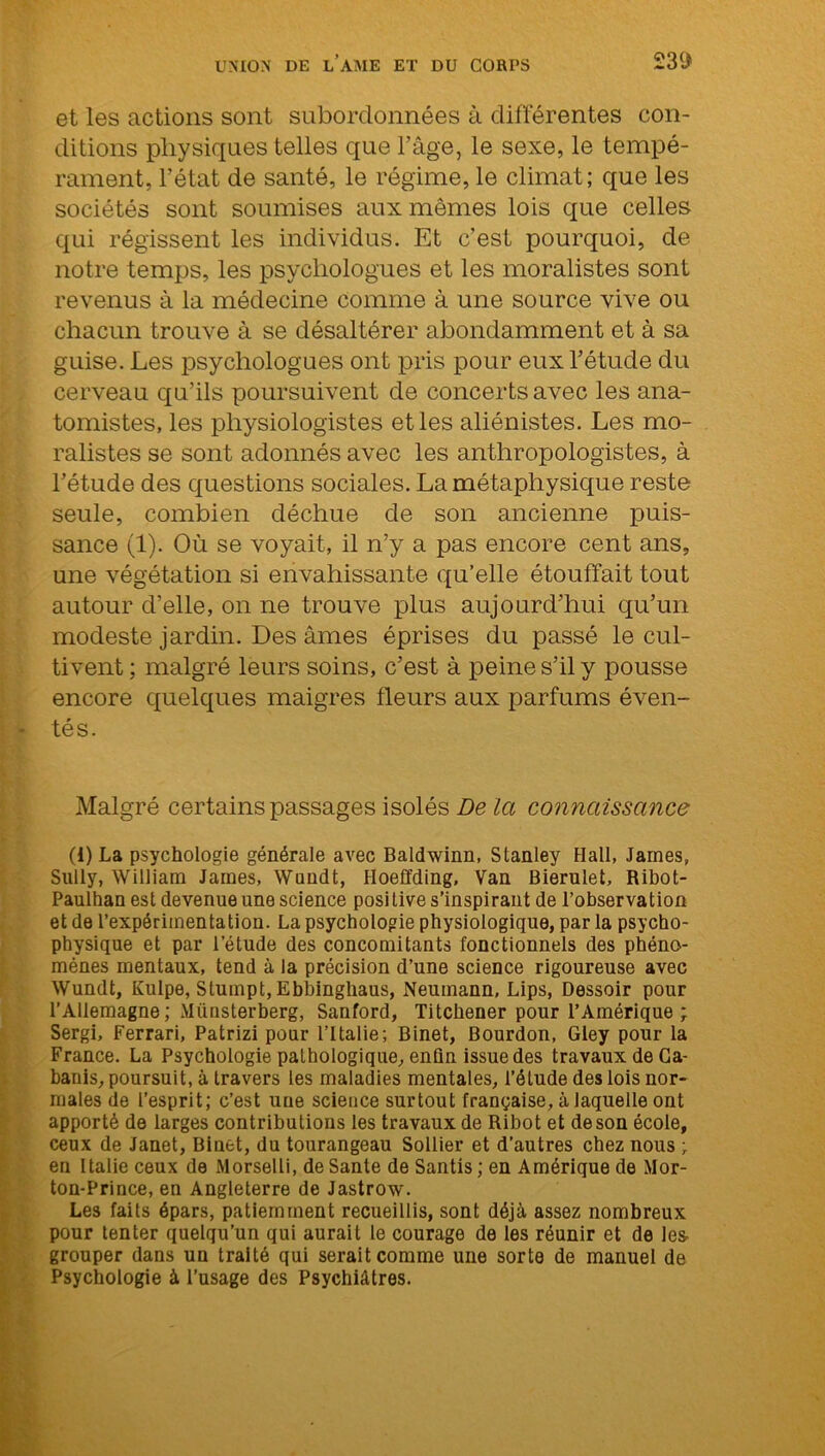 23(J et les actions sont subordonnées à différentes con- ditions physiques telles que l’âge, le sexe, le tempé- rament, l’état de santé, le régime, le climat; que les sociétés sont soumises aux mêmes lois que celles qui régissent les individus. Et c’est pourquoi, de notre temps, les psychologues et les moralistes sont revenus à la médecine comme à une source vive ou chacun trouve à se désaltérer abondamment et à sa guise. Les psychologues ont pris pour eux l’étude du cerveau qu’ils poursuivent de concerts avec les ana- tomistes, les physiologistes et les aliénistes. Les mo- ralistes se sont adonnés avec les anthropologistes, à l’étude des questions sociales. La métaphysique reste seule, combien déchue de son ancienne puis- sance (1). Où se voyait, il n’y a pas encore cent ans, une végétation si envahissante qu’elle étouffait tout autour d’elle, on ne trouve plus aujourd’hui qu’un modeste jardin. Des âmes éprises du passé le cul- tivent ; malgré leurs soins, c’est à peine s’il y pousse encore quelques maigres fleurs aux parfums éven- tés. Malgré certains passages isolés De la connaissance (i) La psychologie générale avec Baldwinn, Stanley Hall, James, Sully, William James, Wuudt, Hoeffding, Van Bierulet, Ribot- Paulhan est devenue une science posi tive s’inspirant de l’observation et de l’expérimentation. La psychologie physiologique, par la psycho- physique et par l’étude des concomitants fonctionnels des phéno- mènes mentaux, tend à la précision d’une science rigoureuse avec Wundt, Kulpe, Stumpt, Ebbinghaus, Neumann, Lips, Dessoir pour l’Allemagne; Miinsterberg, Sanford, Titchener pour l’Amérique ; Sergi, Ferrari, Patrizi pour l’Italie; Binet, Bourdon, Gley pour la France. La Psychologie pathologique, enfin issue des travaux de Ca- banis, poursuit, à travers les maladies mentales, l’étude des lois nor- males de l’esprit; c’est une science surtout française, à laquelle ont apporté de larges contributions les travaux de Ribot et de son école, ceux de Janet, Binet, du tourangeau Sollier et d’autres chez nous ; en Italie ceux de Morselli, de Santé de Santis ; en Amérique de Mor- ton-Prince, en Angleterre de Jastrow. Les faits épars, patiemment recueillis, sont déjà assez nombreux pour tenter quelqu’un qui aurait le courage de les réunir et de les- grouper dans un traité qui serait comme une sorte de manuel de Psychologie à l’usage des Psychiatres.