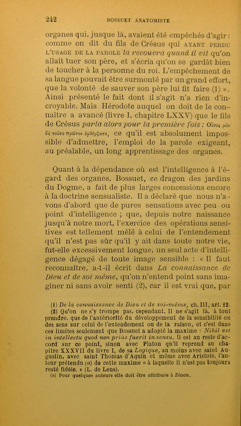 organes qui, jusque là, avaient été empêchés d’agir : comme on dit du fils de Grésus qui ayant perdu l’usage de la parole la recouvra quand il vil qu’on allait tuer son père, et s’écria qu’on se gardât bien de toucher à la personne du roi. L’empêchement de sa langue pouvait être surmonté par un grand effort, que la volonté de sauver son père lui fit faire (1) ». Ainsi présenté le fait dont il s’agit n’a rien d’in- croyable. Mais Hérodote auquel on doit de le con- naître a avancé (livre I, chapitre LXXY) que le fils de Grésus parla alors pour la première fois : O’jto$ jj.hj s>i toüto TTpürov èf>0éyÇxTo} ce qu’il est absolument impos- sible d’admettre, l’emploi de la parole exigeant, au préalable, un long apprentissage des organes. Quant à la dépendance où est l’intelligence à l’é- gard des organes, Bossuet, ce dragon des jardins du Dogme, a fait de plus larges concessions encore à la doctrine sensualiste. Il a déclaré que nous n’a- vons d’abord que de pures sensations avec peu ou point d’intelligence ; que, depuis notre naissance jusqu’à notre mort, l’exercice des opérations sensi- tives est tellement mêlé à celui de l’entendement qu’il n’est pas sûr qu’il y ait dans toute notre vie, fut-elle excessivement longue, un seul acte d’intelli- gence dégagé de toute image sensible : « Il faut reconnaître, a-t-il écrit dans La connaissance de Dieu et de soi même, qu’on n’entend point sans ima- giner ni sans avoir senti (2), car il est vrai que, par (1) De la connaissance de Dieu et de soi-même, ch. III, art. 12. (2) Qu’on ne s’y trompe pas, cependant. Il ne s’agit là, à tout prendre, que de l’antériorité du développement de la sensibilité ou des sens sur celui de l’entendement ou de la raison, et e’est dans ces limites seulement que Bossuet a adopté la maxime : Nihil est in intellectu quod non priùs fuerit in sensu. Il est au reste d’ac- cord sur ce point, sinon avec Platon qu’il reprend au cha- pitre XXXVII du livre I, de sa Logique, au moins avec saint Au- gustin, avec saint Thomas d’Aquin et même avec Aristote, l’au- teur prétendu (a) de cette maxime « à laquelle il n’est pas toujours resté fidèle. » (L. de Lens). (a) Pour quelques auteurs elle doit être attribuée à Zenon.