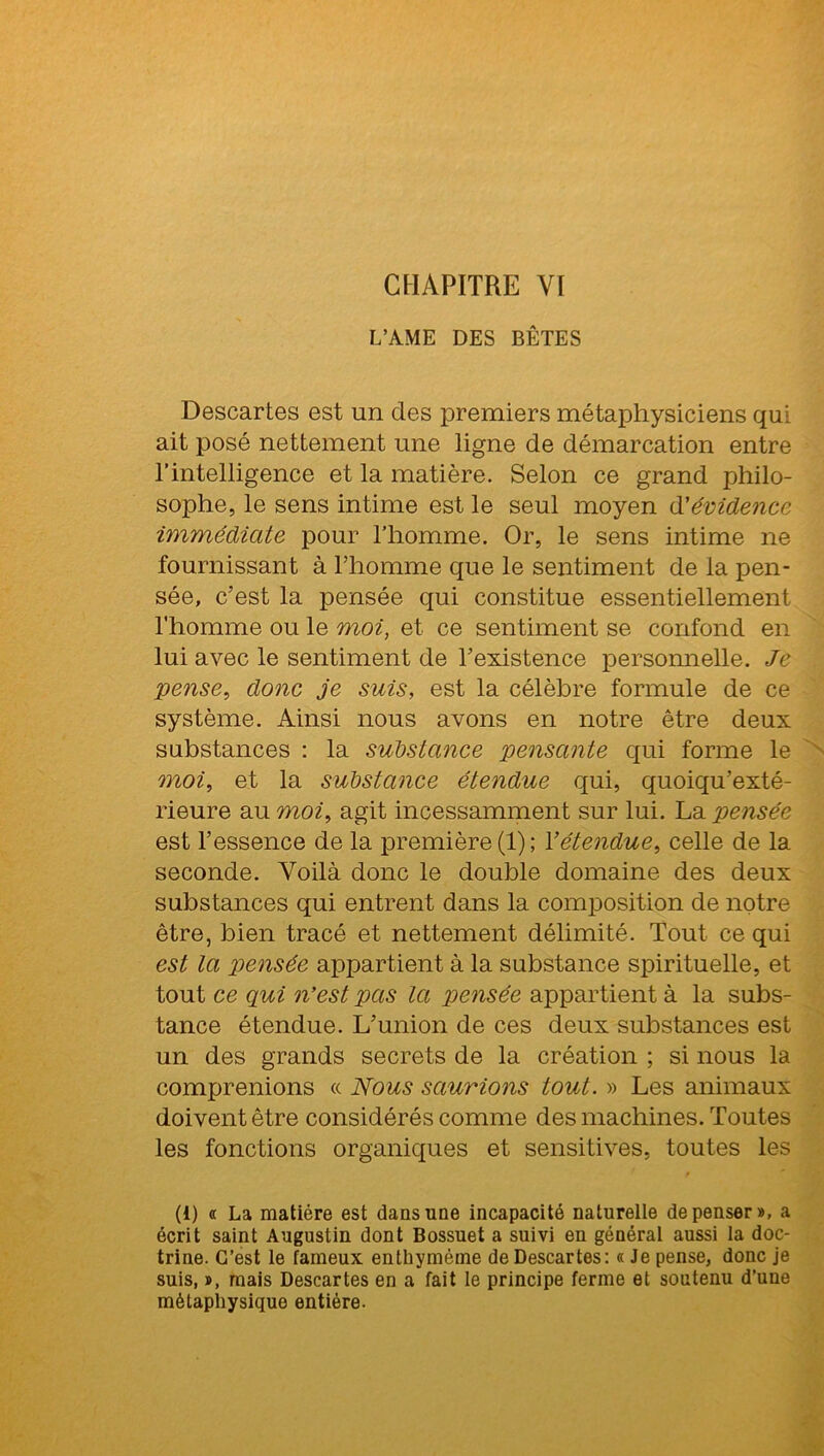 CHAPITRE YI L’AME DES BÊTES Descartes est un des premiers métaphysiciens qui ait posé nettement une ligne de démarcation entre l’intelligence et la matière. Selon ce grand philo- sophe, le sens intime est le seul moyen d'évidence immédiate pour l’homme. Or, le sens intime ne fournissant à l’homme que le sentiment de la pen- sée, c’est la pensée qui constitue essentiellement l’homme ou le moi, et ce sentiment se confond en lui avec le sentiment de l’existence personnelle. Je pense, donc je suis, est la célèbre formule de ce système. Ainsi nous avons en notre être deux substances : la substance pensante qui forme le moi, et la substance étendue qui, quoiqu’exté- rieure au moi, agit incessamment sur lui. La pensée est l’essence de la première (1); l’étendue, celle de la seconde. Voilà donc le double domaine des deux substances qui entrent dans la composition de notre être, bien tracé et nettement délimité. Tout ce qui est la pensée appartient à la substance spirituelle, et tout ce qui n’est pas la pensée appartient à la subs- tance étendue. L’union de ces deux substances est un des grands secrets de la création ; si nous la comprenions « Nous saurions tout. » Les animaux doivent être considérés comme des machines. Toutes les fonctions organiques et sensitives, toutes les (1) <c La matière est dans une incapacité naturelle dépenser», a écrit saint Augustin dont Bossuet a suivi en général aussi la doc- trine. C’est le fameux enthymème de Descartes: « Je pense, donc je suis, », mais Descartes en a fait le principe ferme et soutenu d’une métaphysique entière.