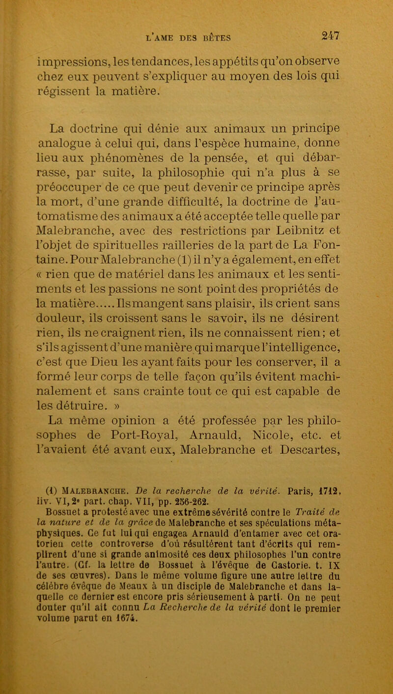 i mpressions, les tendances, les appétits qu’on observe chez eux peuvent s’expliquer au moyen des lois qui régissent la matière. La doctrine qui dénie aux animaux un principe analogue à celui qui, dans l’espèce humaine, donne lieu aux phénomènes de la pensée, et qui débar- rasse, par suite, la philosophie qui n’a plus à se préoccuper de ce que peut devenir ce principe après la mort, d’une grande difficulté, la doctrine de l’au- tomatisme des animaux a été acceptée telle quelle par Malebranche, avec des restrictions par Leibnitz et l’objet de spirituelles railleries de la part de La Fon- taine. Pour Malebranche (1) il n’y a également, en effet « rien que de matériel dans les animaux et les senti- ments et les passions ne sont point des proprié tés de la matière Ils mangent sans plaisir, ils crient sans douleur, ils croissent sans le savoir, ils ne désirent rien, ils ne craignent rien, ils ne connaissent rien; et s’ils agissent d’une manière qui marque l’intelligence, c’est que Dieu les ayant faits pour les conserver, il a formé leur corps de telle façon qu’ils évitent machi- nalement et sans crainte tout ce qui est capable de les détruire. » La même opinion a été professée par les philo- sophes de Port-Royal, Arnauld, Nicole, etc. et l’avaient été avant eux, Malebranche et Descartes, (i) Malebranche. De la recherche de la vérité. Paris, 1712, iiv. VI,2(i) * * * * * * 8 part. cbap. VII, pp. 256-262. Bossuet a protesté avec une extrême sévérité contre le Traité de la nature et de la grâce de Malebranche et ses spéculations méta- physiques. Ce fut lui qui engagea Arnauld d’entamer avec cet ora- torieu cette controverse d’où résultèrent tant d’écrits qui rem- plirent d’une si grande animosité ces deux philosophes l’un contre l’autre. (Gf. la lettre de Bossuet à l’évêque de Gastorie. t. IX de ses œuvres). Dans le même volume figure une autre lettre du célébré évêque de Meaux à un disciple de Malebranche et dans la- quelle ce dernier est encore pris sérieusement à parti. On ne peut douter qu’il ait connu La Recherche de la vérité dont le premier volume parut en 1674.