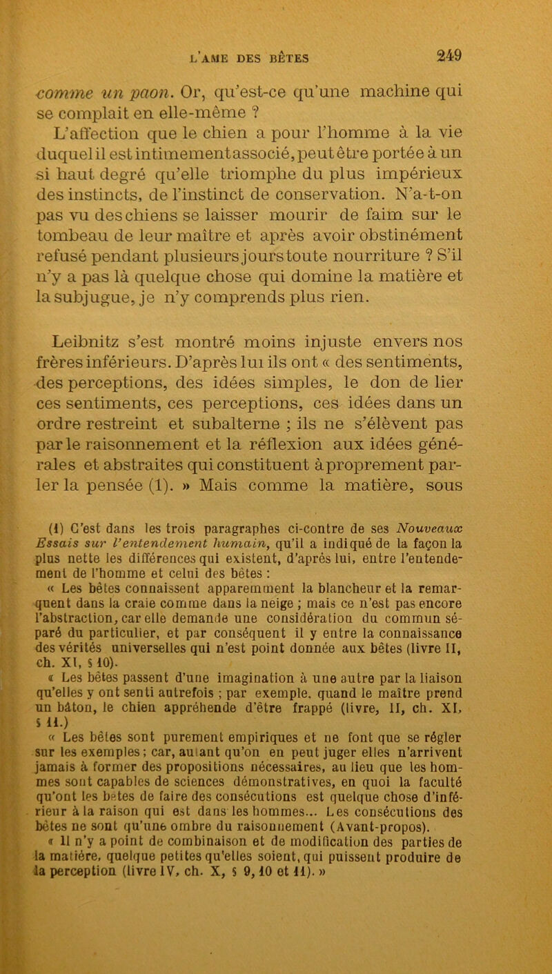 comme un paon. Or, qu'est-ce qu’une machine qui se complait en elle-même ? L’affection que le chien a pour l'homme à la vie duquel il est intimement associé, peut être portée à un si haut degré qu’elle triomphe du plus impérieux des instincts, de l’instinct de conservation. N’a-t-on pas vu des chiens se laisser mourir de faim sur le tombeau de leur maître et après avoir obstinément refusé pendant plusieurs jours toute nourriture ? S’il n’y a pas là quelque chose qui domine la matière et la subjugue, je n’y comprends plus rien. Leibnitz s’est montré moins injuste envers nos frères inférieurs. D’après lui ils ont « des sentiments, des perceptions, des idées simples, le don de lier ces sentiments, ces perceptions, ces idées dans un ordre restreint et subalterne ; ils ne s’élèvent pas parle raisonnement et la réflexion aux idées géné- rales et abstraites qui constituent àproprement par- ler la pensée (1). » Mais comme la matière, sous (1) C’est dans les trois paragraphes ci-contre de ses Nouveaux Essais sur l’entendement humain, qu’il a indiqué de la façon la plus nette les différences qui existent, d’après lui, entre l’eutende- menl de l’homme et celui des bêtes : « Les bêtes connaissent apparemment la blancheur et la remar- quent dans la craie comme dans la neige ; mais ce n’est pas encore l’abstraction, car elle demande une considération du commun sé- paré du particulier, et par conséquent il y entre la connaissance des vérités universelles qui n’est point donnée aux bêtes (livre II, ch. XI, S10). « Les bêtes passent d’une imagination à une autre par la liaison qu’elles y ont senti autrefois ; par exemple, quand le maître prend un bâton, le chien appréhende d’être frappé (livre, II, ch. XI, SH.) « Les bêtes sont purement empiriques et ne font que se régler sur les exemples; car, amant qu’on en peut juger elles n’arrivent jamais à former des propositions nécessaires, au lieu que les hom- mes sont capables de sciences démonstratives, en quoi la faculté qu’ont les betes de faire des consécutions est quelque chose d’infé- rieur à la raison qui est dans les hommes... Les consécutions des bôtes ne sont qu’une ombre du raisonnement (Avant-propos). <r 11 n’y a point de combinaison et de modification des parties de la matière, quelque petites qu'elles soient, qui puissent produire de la perception (livre IV, ch. X, s 9,10 et 11). »