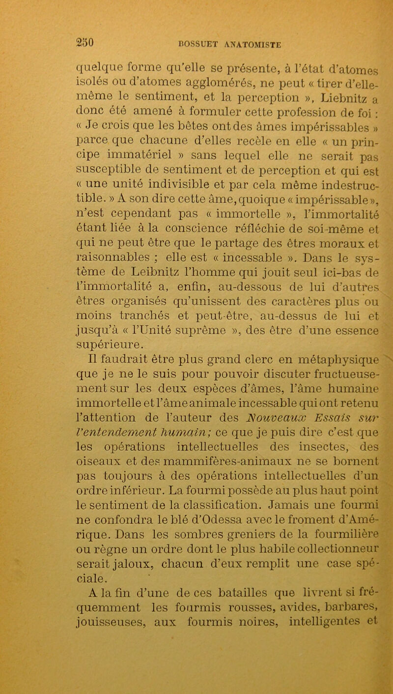 quelque forme qu’elle se présente, à l’état d’atomes isolés ou d’atomes agglomérés, ne peut « tirer d’elle- même le sentiment, et la perception », Liebnitz a donc été amené à formuler cette profession de foi : «Je crois que les bêtes ont des âmes impérissables » parce que chacune d’elles recèle en elle « un prin- cipe immatériel » sans lequel elle ne serait pas susceptible de sentiment et de perception et qui est « une unité indivisible et par cela même indestruc- tible. » À son dire cette âme, quoique « impérissable », n’est cependant pas « immortelle », l’immortalité étant liée à la conscience réfléchie de soi-même et qui ne peut être que le partage des êtres moraux et raisonnables ; elle est « incessable ». Dans le sys- tème de Leibnitz l’homme qui jouit seul ici-bas de l’immortalité a, enfin, au-dessous de lui d’autres êtres organisés qu’unissent des caractères plus ou moins tranchés et peut-être, au-dessus de lui et jusqu’à « l’Unité suprême », des être d’une essence supérieure. Il faudrait être plus grand clerc en métaphysique que je ne le suis pour pouvoir discuter fructueuse- ment sur les deux espèces d’âmes, l’âme humaine immortelle et l’âme animale incessable qui ont retenu l’attention de l’auteur des Nouveaux Essais sur Ventendement humain; ce que je puis dire c’est que les opérations intellectuelles des insectes, des oiseaux et des mammifères-animaux ne se bornent pas toujours à des opérations intellectuelles d’un ordre inférieur. La fourmi possède au plus haut point le sentiment de la classification. Jamais une fourmi ne confondra le blé d’Odessa avec le froment d'Amé- rique. Dans les sombres greniers de la fourmilière ou règne un ordre dont le plus habile collectionneur serait jaloux, chacun d’eux remplit une case spé- ciale. A la fin d’une de ces batailles que livrent si fré- quemment les fourmis rousses, avides, barbares, jouisseuses, aux fourmis noires, intelligentes et