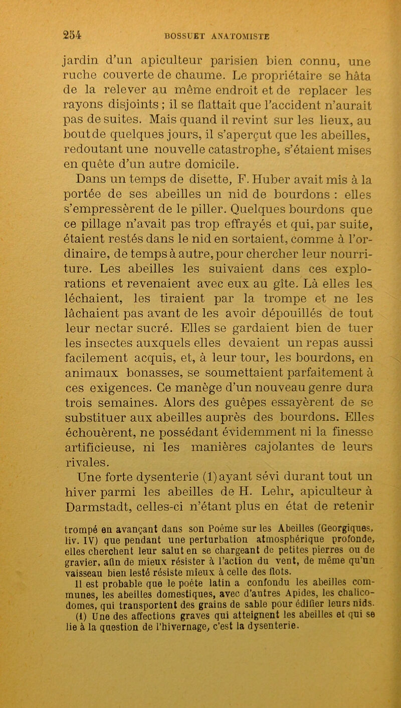 jardin d’un apiculteur parisien bien connu, une ruche couverte de chaume. Le propriétaire se hâta de la relever au môme endroit et de replacer les rayons disjoints ; il se flattait que l’accident n’aurait pas de suites. Mais quand il revint sur les lieux, au bout de quelques jours, il s’aperçut que les abeilles, redoutant une nouvelle catastrophe, s’étaient mises en quête d’un autre domicile. Dans un temps de disette, F. Huber avait mis à la portée de ses abeilles un nid de bourdons : elles s’empressèrent de le piller. Quelques bourdons que ce pillage n’avait pas trop effrayés et qui, par suite, étaient restés dans le nid en sortaient, comme à l’or- dinaire, de temps à autre, pour chercher leur nourri- ture. Les abeilles les suivaient dans ces explo- rations et revenaient avec eux au gîte. Là elles les léchaient, les tiraient par la trompe et ne les lâchaient pas avant de les avoir dépouillés de tout leur nectar sucré. Elles se gardaient bien de tuer les insectes auxquels elles devaient un repas aussi facilement acquis, et, à leur tour, les bourdons, en animaux bonasses, se soumettaient parfaitement à ces exigences. Ce manège d’un nouveau genre dura trois semaines. Alors des guêpes essayèrent de se substituer aux abeilles auprès des bourdons. Elles échouèrent, ne possédant évidemment ni la finesse artificieuse, ni les manières cajolantes de leurs rivales. Une forte dysenterie (1) ayant sévi durant tout un hiver parmi les abeilles de H. Lehr, apiculteur à Darmstadt, celles-ci n’étant plus en état de retenir trompé en avançant dans son Poème sur les Abeilles (Georgiques, liv. IV) que pendant une perturbation atmosphérique profonde, elles cherchent leur salut en se chargeant de petites pierres ou de gravier, aün de mieux résister à l’action du vent, de même qu’un vaisseau bien lesté résiste mieux à celle des flots. 11 est probable que le poète latin a confondu les abeilles com- munes, les abeilles domestiques, avec d’autres Apides, les chalico- domes, qui transportent des grains de sable pour édifier leurs nids. (1) Une des affections graves qui atteignent les abeilles et qui se lie à la question de l’hivernage, c’est la dysenterie.