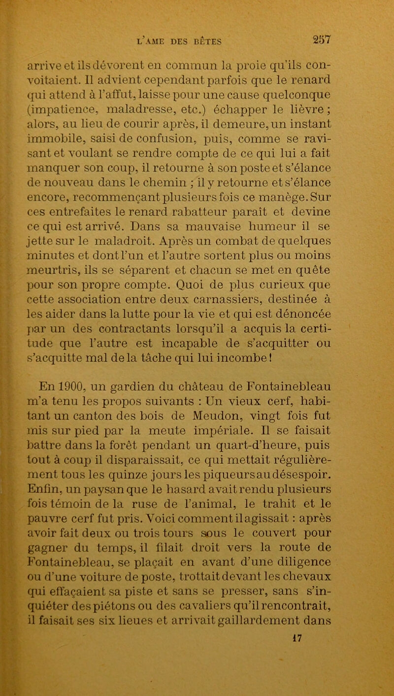 arrive et ils dévorent en commun la proie qu'ils con- voitaient. Il advient cependant parfois que le renard qui attend à l’affût, laisse pour une cause quelconque (impatience, maladresse, etc.) échapper le lièvre ; alors, au lieu de courir après, il demeure, un instant immobile, saisi de confusion, puis, comme se ravi- sant et voulant se rendre compte de ce qui lui a fait manquer son coup, il retourne à son poste et s’élance de nouveau dans le chemin ; il y re tourne et s’élance encore, recommençant plusieurs fois ce manège. Sur ces entrefaites le renard rabatteur paraît et devine ce qui est arrivé. Dans sa mauvaise humeur il se jette sur le maladroit. Après un combat de quelques minutes et dont l’un et l’autre sortent plus ou moins meurtris, ils se séparent et chacun se met en quête pour son propre compte. Quoi de plus curieux que cette association entre deux carnassiers, destinée à les aider dans la lutte pour la vie et qui est dénoncée par un des contractants lorsqu’il a acquis la certi- tude que l’autre est incapable de s’acquitter ou s’acquitte mal delà tâche qui lui incombe! En 1900, un gardien du château de Fontainebleau m’a tenu les propos suivants : Un vieux cerf, habi- tant un canton des bois de Meudon, vingt fois fut mis sur pied par la meute impériale. Il se faisait battre dans la forêt pendant un quart-d’heure, puis tout à coup il disparaissait, ce qui mettait régulière- ment tous les quinze jours les piqueurs au désespoir. Enfin, un paysan que le hasard avait rendu plusieurs fois témoin de la ruse de l’animal, le trahit et le pauvre cerf fut pris. Voici comment il agissait : après avoir fait deux ou trois tours sous le couvert pour gagner du temps, il filait droit vers la route de Fontainebleau, se plaçait en avant d’une diligence ou d’une voi ture de poste, trottait devant les chevaux qui effaçaient sa piste et sans se presser, sans s’in- quiéter des piétons ou des cavaliers qu’il rencontrait, il faisait ses six lieues et arrivait gaillardement dans 17