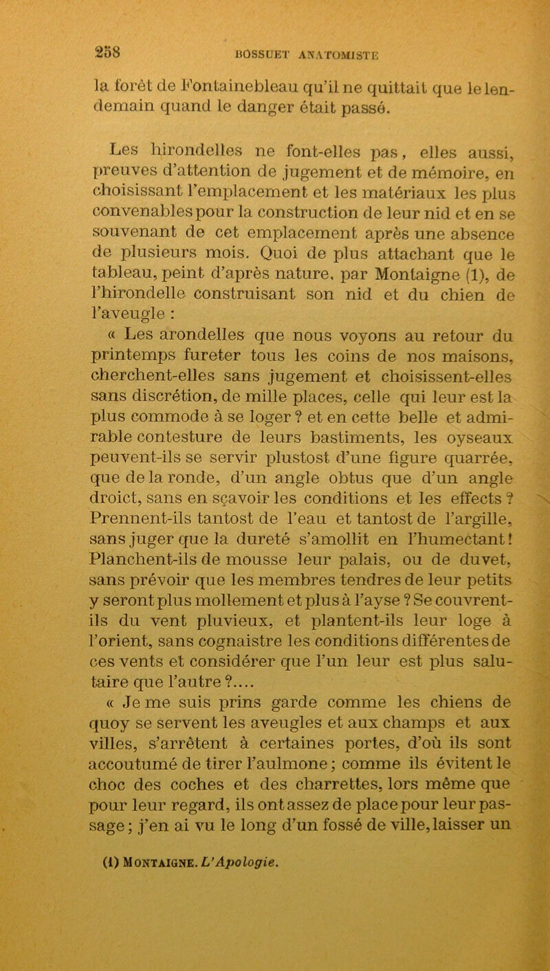la forêt de Fontainebleau qu’il ne quittait que le len- demain quand le danger était passé. Les hirondelles ne font-elles pas, elles aussi, preuves d’attention de jugement et de mémoire, en choisissant l’emplacement et les matériaux les plus convenables pour la construction de leur nid et en se souvenant de cet emplacement après une absence de plusieurs mois. Quoi de plus attachant que le tableau, peint d’après nature, par Montaigne (1), de l’hirondelle construisant son nid et du chien de l’aveugle : « Les arondelles que nous voyons au retour du printemps fureter tous les coins de nos maisons, cherchent-elles sans jugement et choisissent-elles sans discrétion, de mille places, celle qui leur est la plus commode à se loger ? et en cette belle et admi- rable contesture de leurs bastiments, les oyseaux peuvent-ils se servir plustost d’une figure quarrée, que de la ronde, d’un angle obtus que d’un angle droict, sans en sçavoir les conditions et les effects ? Prennent-ils tantost de l’eau et tantost de l’argille, sans juger que la dureté s’amollit en l’humectant î Planchent-ils de mousse leur palais, ou de duvet, sans prévoir que les membres tendres de leur petits y seront plus mollement et plus à l’ayse ? Se couvrent- ils du vent pluvieux, et plantent-ils leur loge à l’orient, sans cognaistre les conditions différentes de ces vents et considérer que l’un leur est plus salu- taire que l’autre?.... « Je me suis prins garde comme les chiens de quoy se servent les aveugles et aux champs et aux villes, s’arrêtent à certaines portes, d’où ils sont accoutumé de tirer l’aulmone ; comme ils évitent le choc des coches et des charrettes, lors même que pour leur regard, ils ont assez de place pour leur pas- sage ; j’en ai vu le long d’un fossé de ville, laisser un (i) Montaigne. L’Apologie.